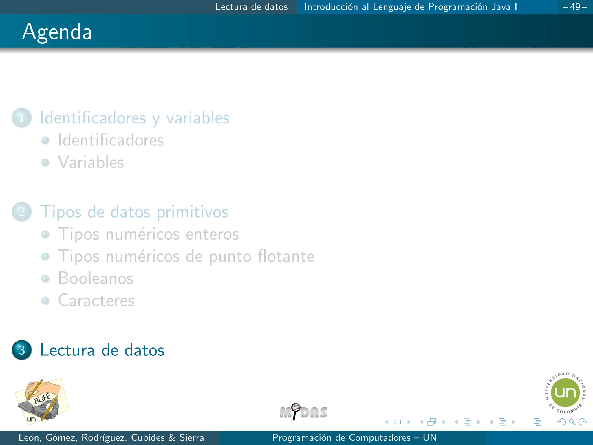 Lectura de datos Introducción al Lenguaje de Programación Java I – 49 –
Agenda
1 Identificadores y variables
Identificadores
Variables
2 Tipos de datos primitivos
Tipos numéricos enteros
Tipos numéricos de punto flotante
Booleanos
Caracteres
3 Lectura de datos
León, Gómez, Rodrı́guez, Cubides  Sierra Programación de Computadores – UN
 