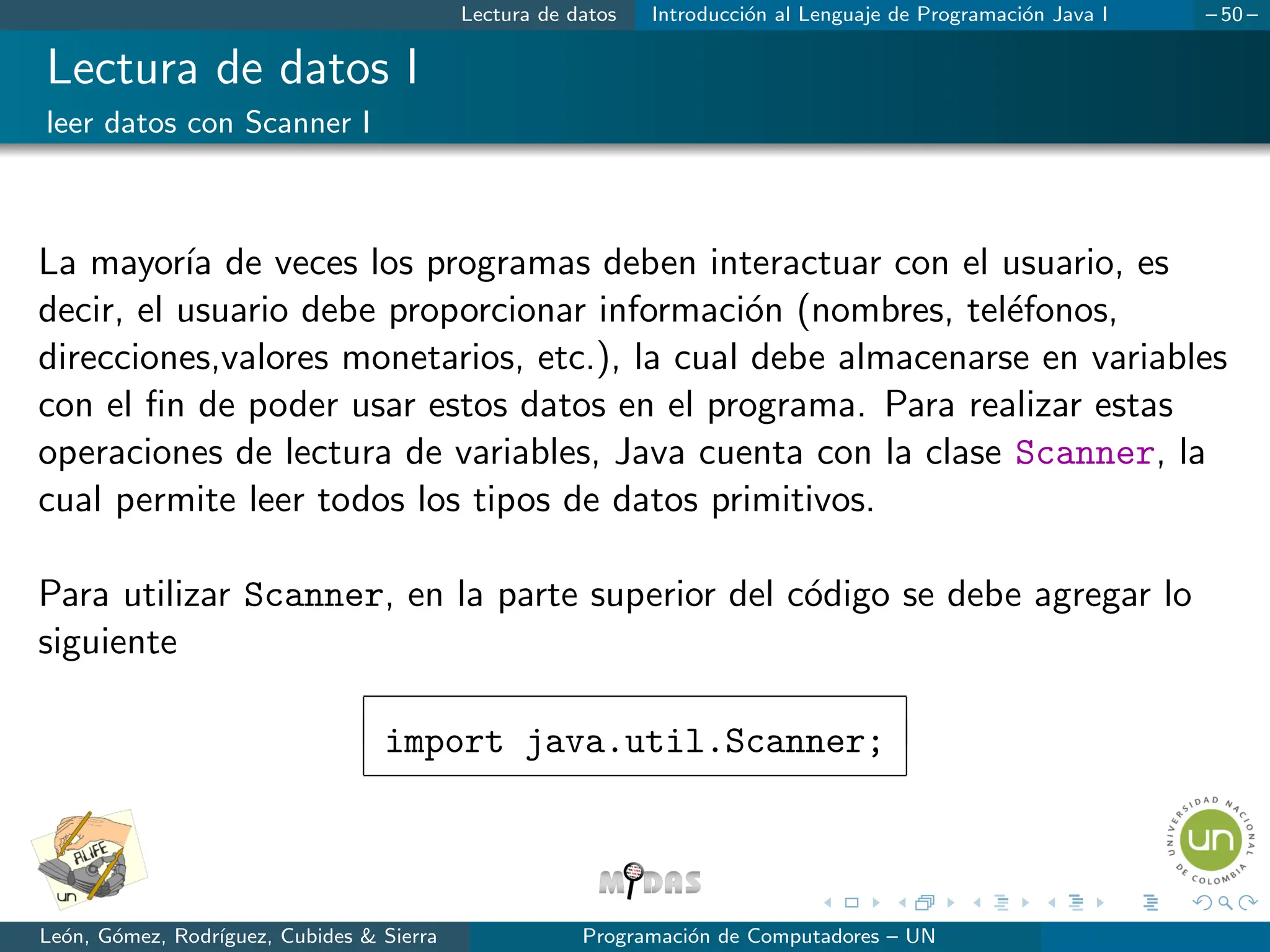 Lectura de datos Introducción al Lenguaje de Programación Java I – 50 –
Lectura de datos I
leer datos con Scanner I
La mayorı́a de veces los programas deben interactuar con el usuario, es
decir, el usuario debe proporcionar información (nombres, teléfonos,
direcciones,valores monetarios, etc.), la cual debe almacenarse en variables
con el fin de poder usar estos datos en el programa. Para realizar estas
operaciones de lectura de variables, Java cuenta con la clase Scanner, la
cual permite leer todos los tipos de datos primitivos.
Para utilizar Scanner, en la parte superior del código se debe agregar lo
siguiente
import java.util.Scanner;
León, Gómez, Rodrı́guez, Cubides  Sierra Programación de Computadores – UN
 