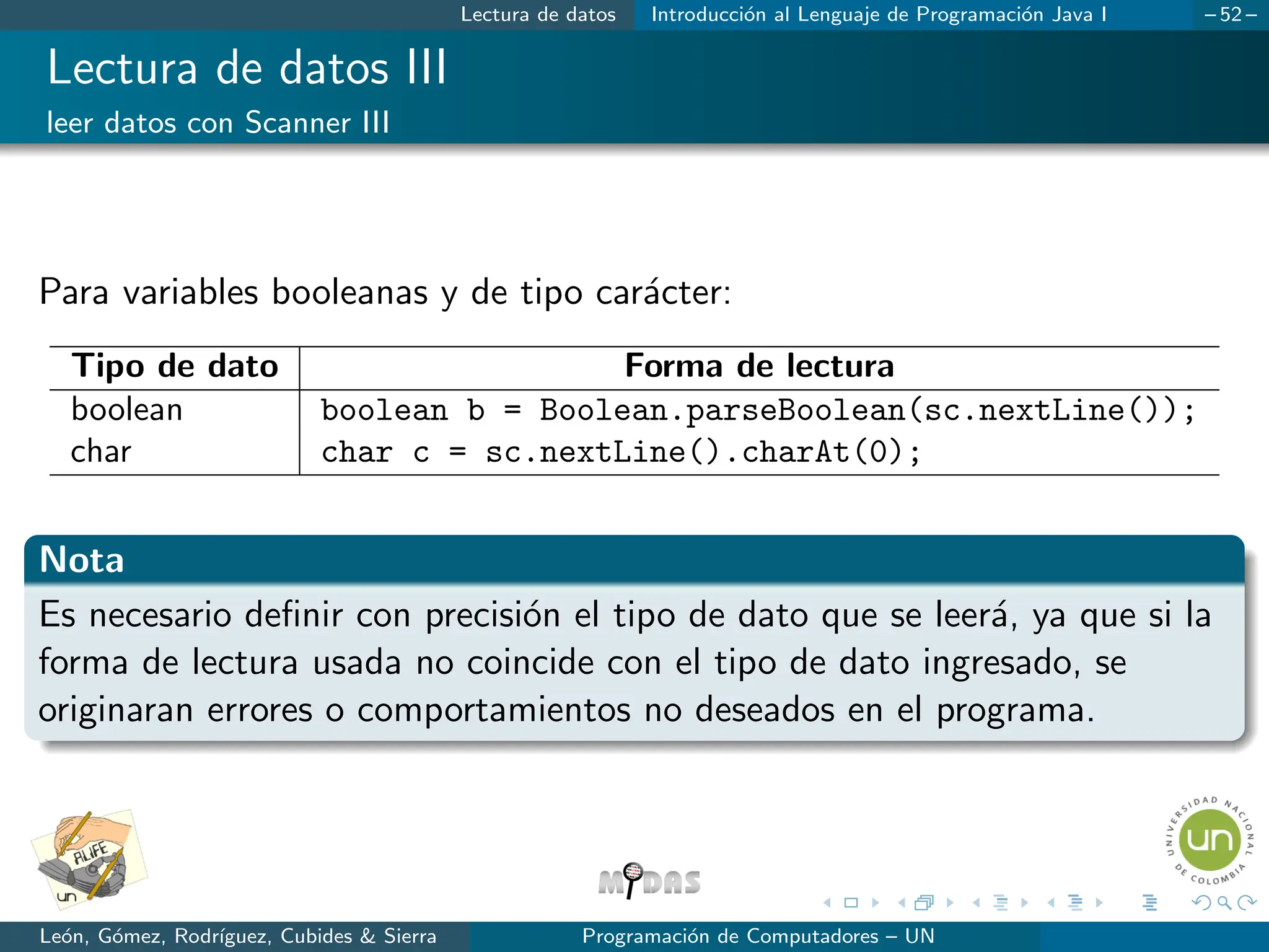 Lectura de datos Introducción al Lenguaje de Programación Java I – 52 –
Lectura de datos III
leer datos con Scanner III
Para variables booleanas y de tipo carácter:
Tipo de dato Forma de lectura
boolean boolean b = Boolean.parseBoolean(sc.nextLine());
char char c = sc.nextLine().charAt(0);
Nota
Es necesario definir con precisión el tipo de dato que se leerá, ya que si la
forma de lectura usada no coincide con el tipo de dato ingresado, se
originaran errores o comportamientos no deseados en el programa.
León, Gómez, Rodrı́guez, Cubides  Sierra Programación de Computadores – UN
 