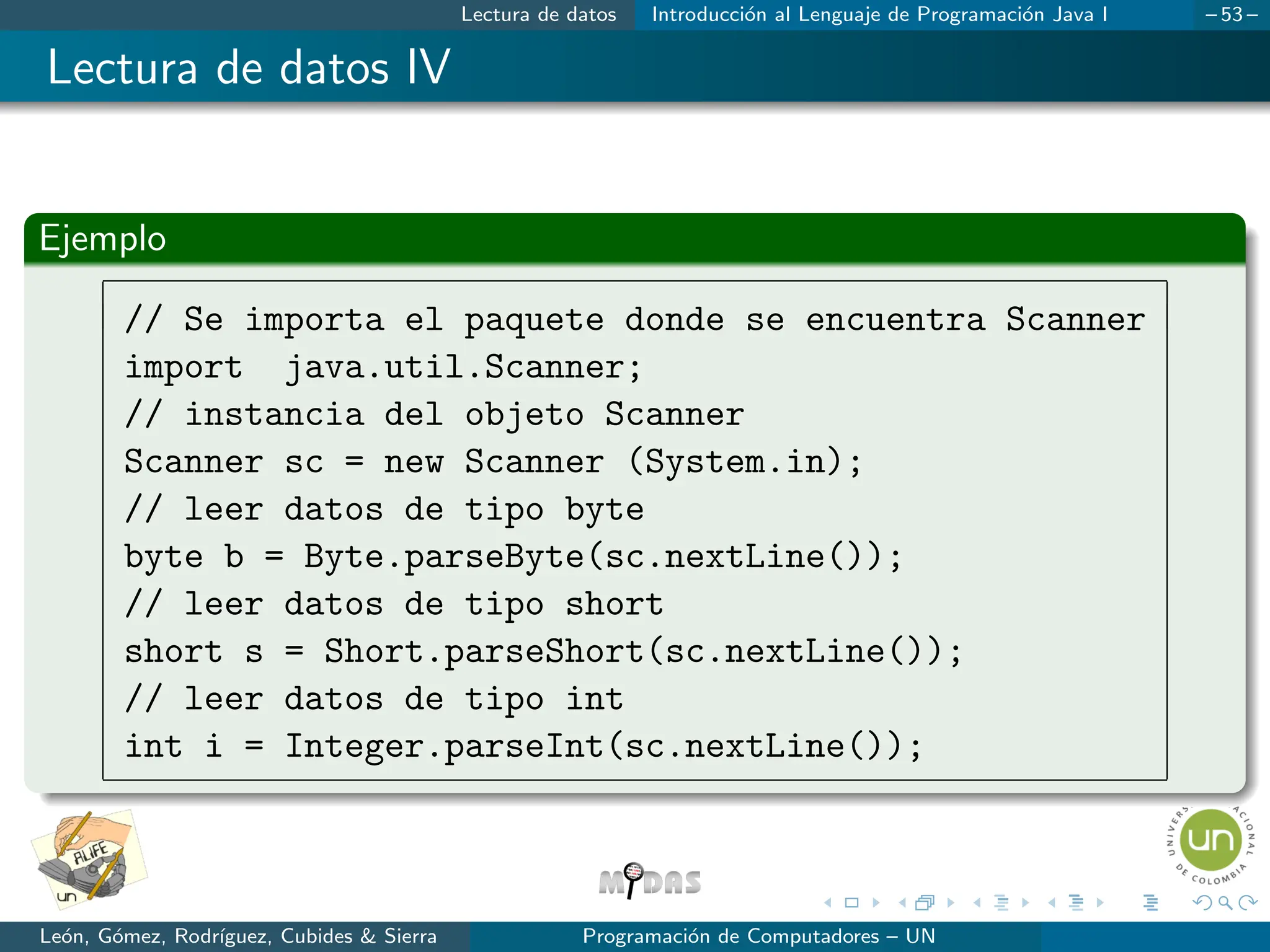 Lectura de datos Introducción al Lenguaje de Programación Java I – 53 –
Lectura de datos IV
Ejemplo
// Se importa el paquete donde se encuentra Scanner
import java.util.Scanner;
// instancia del objeto Scanner
Scanner sc = new Scanner (System.in);
// leer datos de tipo byte
byte b = Byte.parseByte(sc.nextLine());
// leer datos de tipo short
short s = Short.parseShort(sc.nextLine());
// leer datos de tipo int
int i = Integer.parseInt(sc.nextLine());
León, Gómez, Rodrı́guez, Cubides  Sierra Programación de Computadores – UN
 