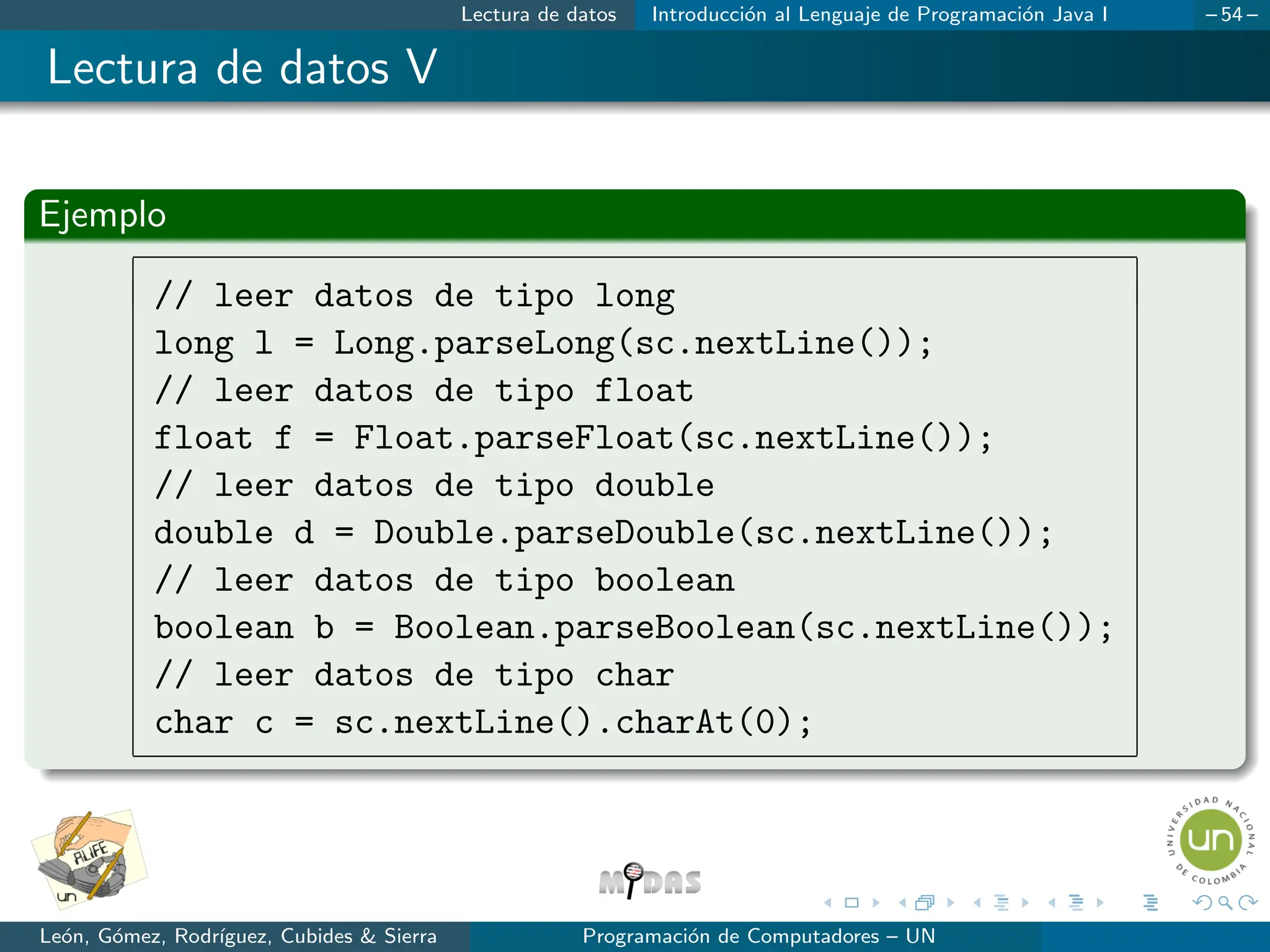 Lectura de datos Introducción al Lenguaje de Programación Java I – 54 –
Lectura de datos V
Ejemplo
// leer datos de tipo long
long l = Long.parseLong(sc.nextLine());
// leer datos de tipo float
float f = Float.parseFloat(sc.nextLine());
// leer datos de tipo double
double d = Double.parseDouble(sc.nextLine());
// leer datos de tipo boolean
boolean b = Boolean.parseBoolean(sc.nextLine());
// leer datos de tipo char
char c = sc.nextLine().charAt(0);
León, Gómez, Rodrı́guez, Cubides  Sierra Programación de Computadores – UN
 