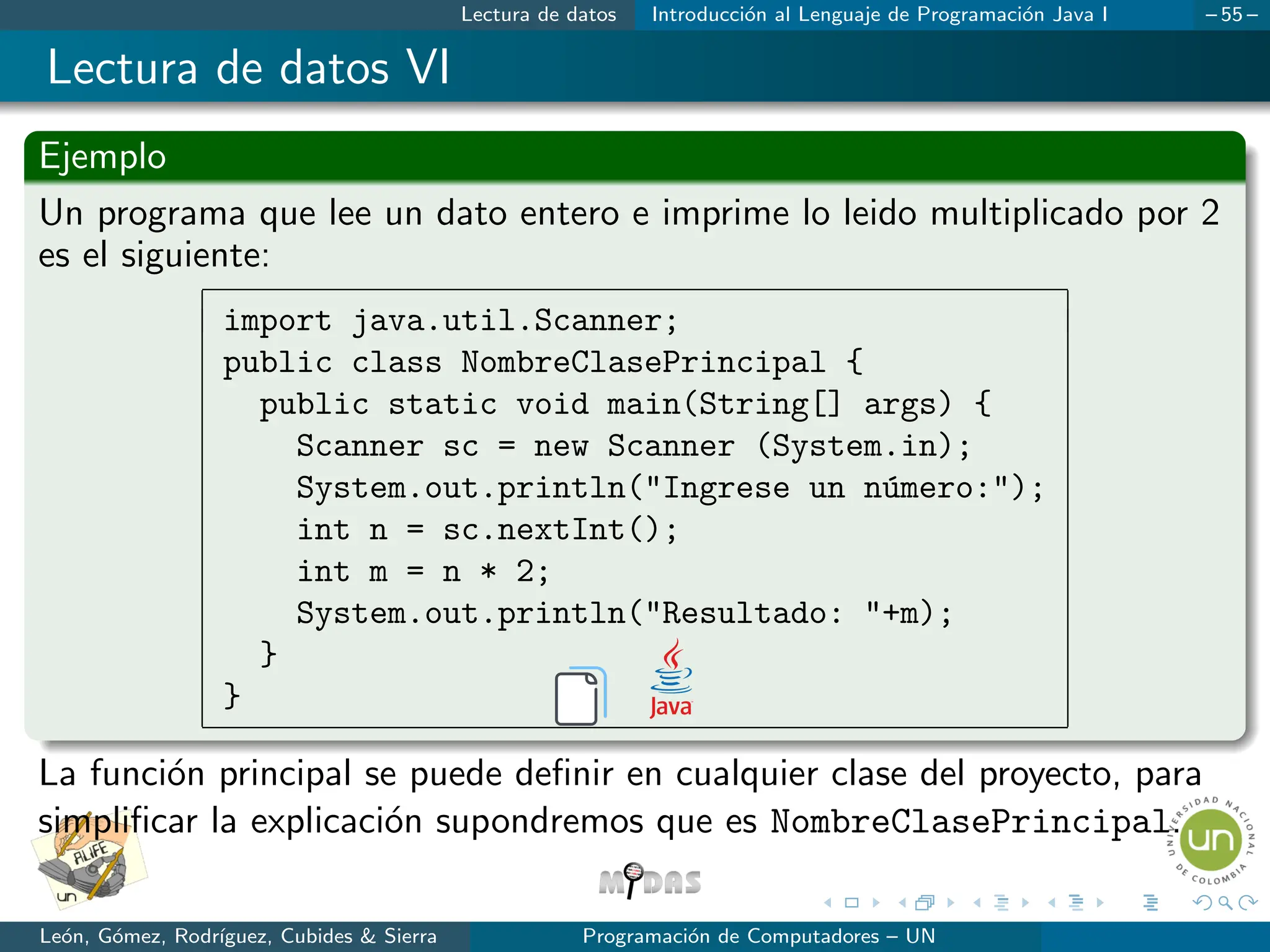 Lectura de datos Introducción al Lenguaje de Programación Java I – 55 –
Lectura de datos VI
Ejemplo
Un programa que lee un dato entero e imprime lo leido multiplicado por 2
es el siguiente:
import java.util.Scanner;
public class NombreClasePrincipal {
public static void main(String[] args) {
Scanner sc = new Scanner (System.in);
System.out.println(Ingrese un número:);
int n = sc.nextInt();
int m = n * 2;
System.out.println(Resultado: +m);
}
}
La función principal se puede definir en cualquier clase del proyecto, para
simplificar la explicación supondremos que es NombreClasePrincipal.
León, Gómez, Rodrı́guez, Cubides  Sierra Programación de Computadores – UN
 