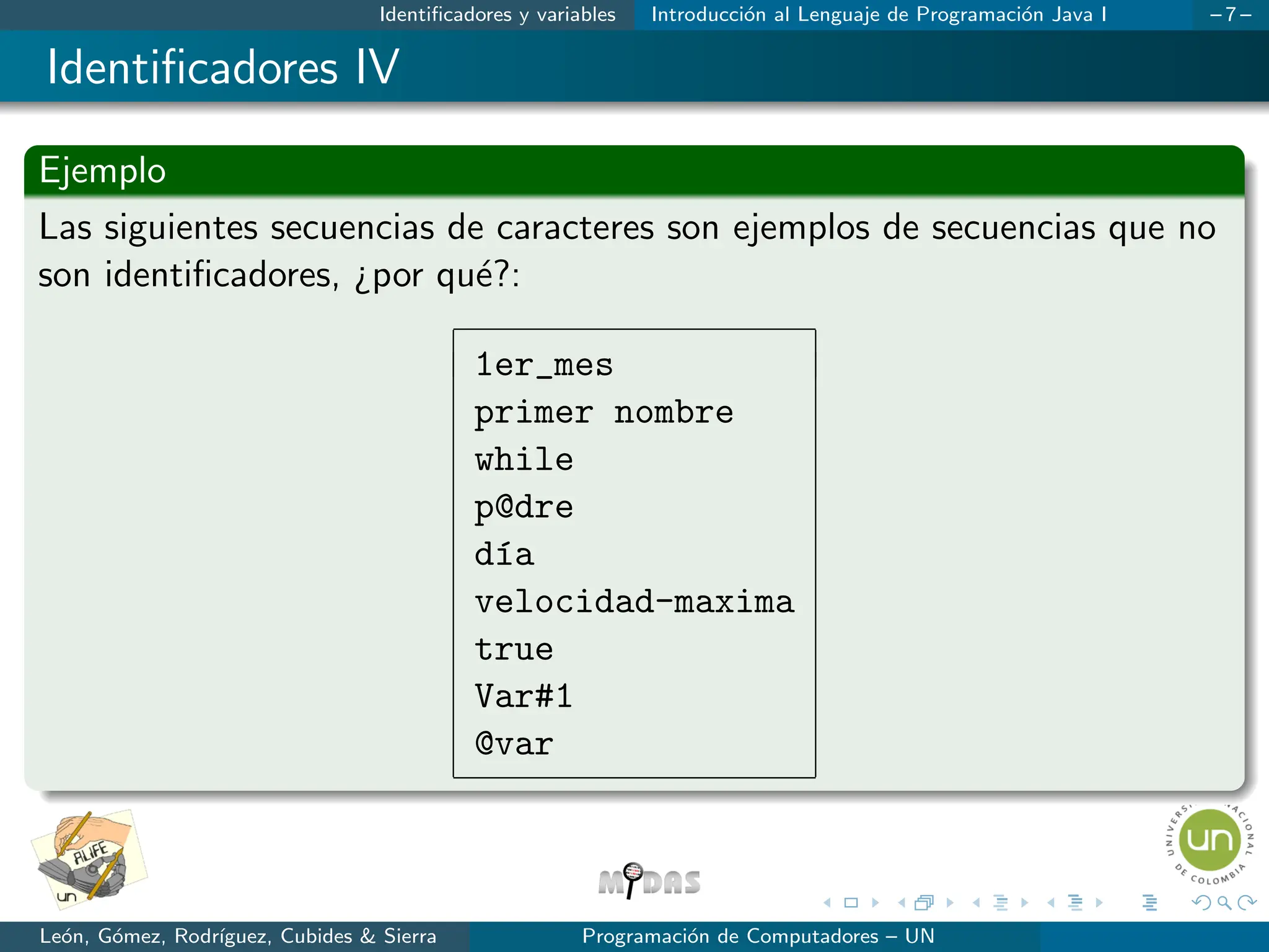 Identificadores y variables Introducción al Lenguaje de Programación Java I – 7 –
Identificadores IV
Ejemplo
Las siguientes secuencias de caracteres son ejemplos de secuencias que no
son identificadores, ¿por qué?:
1er_mes
primer nombre
while
p@dre
dı́a
velocidad-maxima
true
Var#1
@var
León, Gómez, Rodrı́guez, Cubides & Sierra Programación de Computadores – UN
 