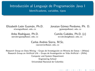 Introducción al Lenguaje de Programación Java I
Identificadores, variables, tipos
Elizabeth León Guzmán, Ph.D.
eleonguz@unal.edu.co
Arles Rodrı́guez, Ph.D.
aerodriguezp@unal.edu.co
Jonatan Gómez Perdomo, Ph. D.
jgomezpe@unal.edu.co
Camilo Cubides, Ph.D. (c)
eccubidesg@unal.edu.co
Carlos Andres Sierra, M.Sc.
casierrav@unal.edu.co
Research Group on Data Mining – Grupo de Investigación en Minerı́a de Datos – (Midas)
Research Group on Artificial Life – Grupo de Investigación en Vida Artificial – (Alife)
Computer and System Department
Engineering School
Universidad Nacional de Colombia
 
