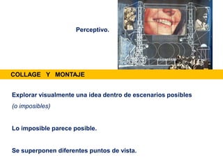 Explorar visualmente una idea dentro de escenarios posibles
(o imposibles)
Lo imposible parece posible.
Se superponen diferentes puntos de vista.
Perceptivo.
COLLAGE Y MONTAJE
 