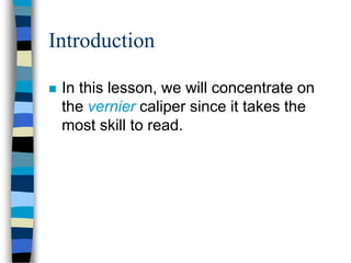 Introduction
 In this lesson, we will concentrate on
the vernier caliper since it takes the
most skill to read.
 