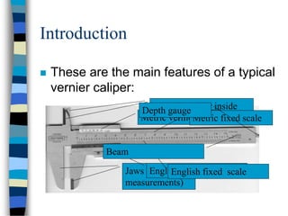 Introduction
 These are the main features of a typical
vernier caliper:
Jaws (for outside
measurements)
Small jaws (for inside
measurements)Metric vernier scaleMetric fixed scale
English vernier scaleEnglish fixed scale
Beam
Depth gauge
 