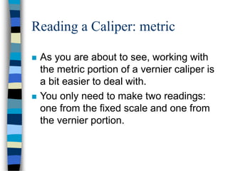 Reading a Caliper: metric
 As you are about to see, working with
the metric portion of a vernier caliper is
a bit easier to deal with.
 You only need to make two readings:
one from the fixed scale and one from
the vernier portion.
 