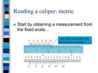 Reading a caliper: metric
 Start by obtaining a measurement from
the fixed scale...
This is the fixed scale used
for the metric readings.
 