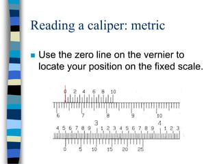 Reading a caliper: metric
 Use the zero line on the vernier to
locate your position on the fixed scale.
 