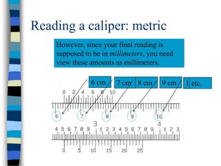 Reading a caliper: metric
Each number printed on the
metric scale represents centimeters.
6 cm
However, since your final reading is
supposed to be in millimeters, you need
view these amounts as millimeters.
7 cm 8 cm 9 cm 10 cmetc.
 