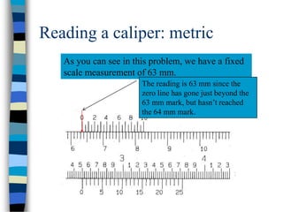Reading a caliper: metric
As you can see in this problem, we have a fixed
scale measurement of 63 mm.
The reading is 63 mm since the
zero line has gone just beyond the
63 mm mark, but hasn’t reached
the 64 mm mark.
 