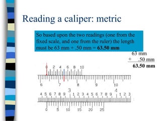 Reading a caliper: metric
So based upon the two readings (one from the
fixed scale, and one from the ruler) the length
must be 63 mm + .50 mm = 63.50 mm
63 mm
.50 mm+
63.50 mm
 