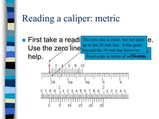 Reading a caliper: metric
 First take a reading from the fixed scale.
Use the zero line from the vernier to
help.
Remember that we need to read the
fixed scale in terms of millimeters.
The zero line is close, but not quite
up to the 20 mm line. It has gone
beyond the 19 mm line however.
19 mm
0 0 0
 
