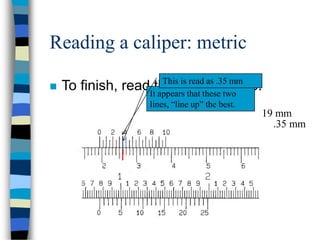 19 mm
Reading a caliper: metric
 To finish, read the vernier scale.It appears that these two
lines, “line up” the best.
This is read as .35 mm
.35 mm
 