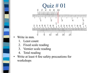 Quiz # 01
• Write in mm.
1. Least count
2. Fixed scale reading
3. Vernier scale reading
4. Total reading
• Write at least 4 fire safety precautions for
workshops
 