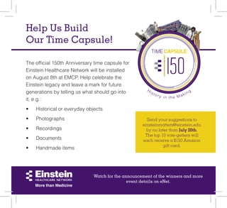 History in the Making
TIMECAPSULE
Help Us Build
Our Time Capsule!
Send your suggestions to
einsteinmatters@einstein.edu
by no later than July 20th.
The top 10 vote-getters will
each receive a $150 Amazon
gift card.
The official 150th Anniversary time capsule for
Einstein Healthcare Network will be installed
on August 8th at EMCP. Help celebrate the
Einstein legacy and leave a mark for future
generations by telling us what should go into
it, e.g.:
•	 Historical or everyday objects
•	 Photographs
•	 Recordings
•	 Documents
•	 Handmade items
Watch for the announcement of the winners and more
event details on eNet.
 