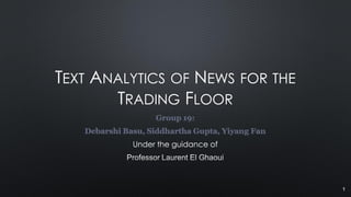 TEXT ANALYTICS OF NEWS FOR THE
TRADING FLOOR
Group 19:
Debarshi Basu, Siddhartha Gupta, Yiyang Fan
Under the guidance of
1
 