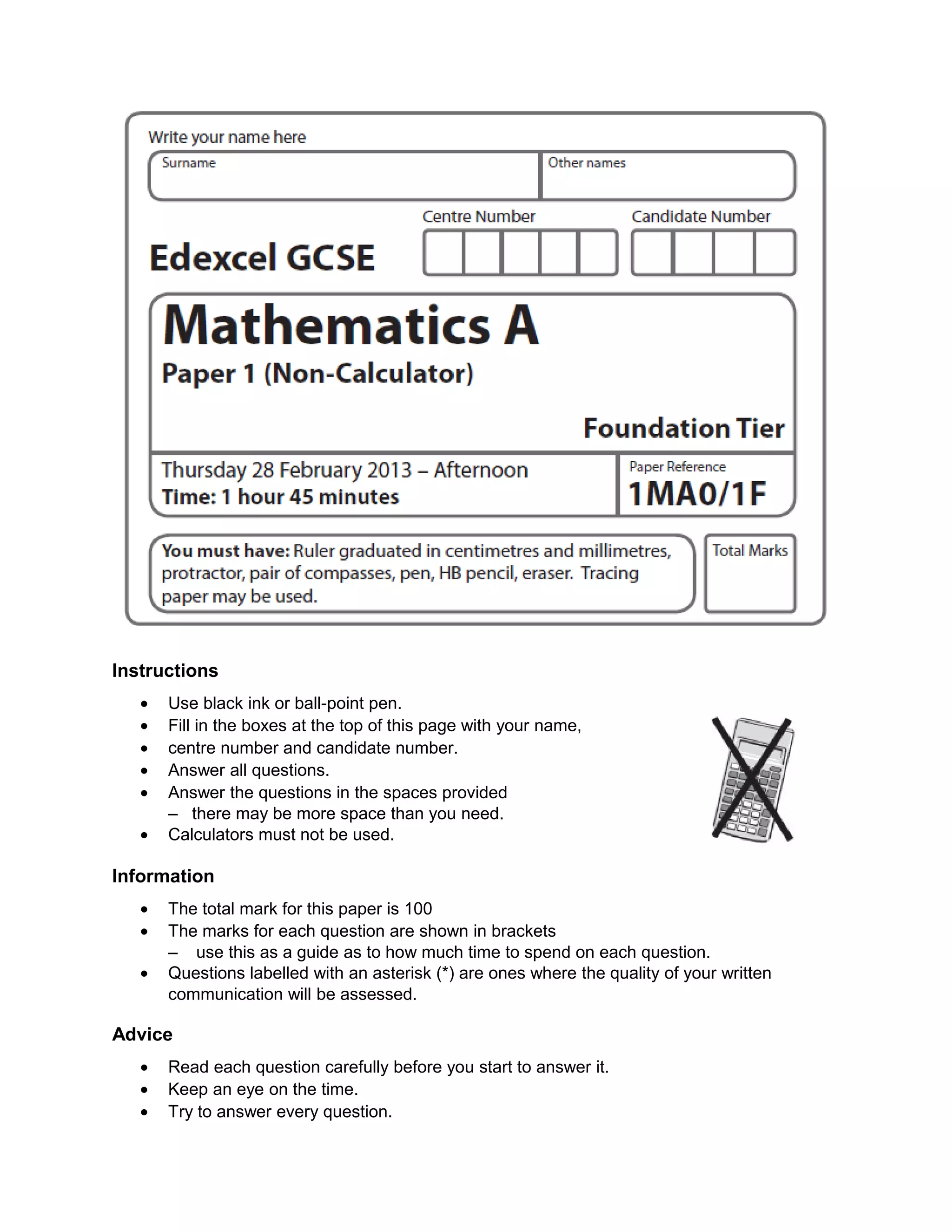 Instructions
• Use black ink or ball-point pen.
• Fill in the boxes at the top of this page with your name,
• centre number and candidate number.
• Answer all questions.
• Answer the questions in the spaces provided
– there may be more space than you need.
• Calculators must not be used.
Information
• The total mark for this paper is 100
• The marks for each question are shown in brackets
– use this as a guide as to how much time to spend on each question.
• Questions labelled with an asterisk (*) are ones where the quality of your written
communication will be assessed.
Advice
• Read each question carefully before you start to answer it.
• Keep an eye on the time.
• Try to answer every question.
 