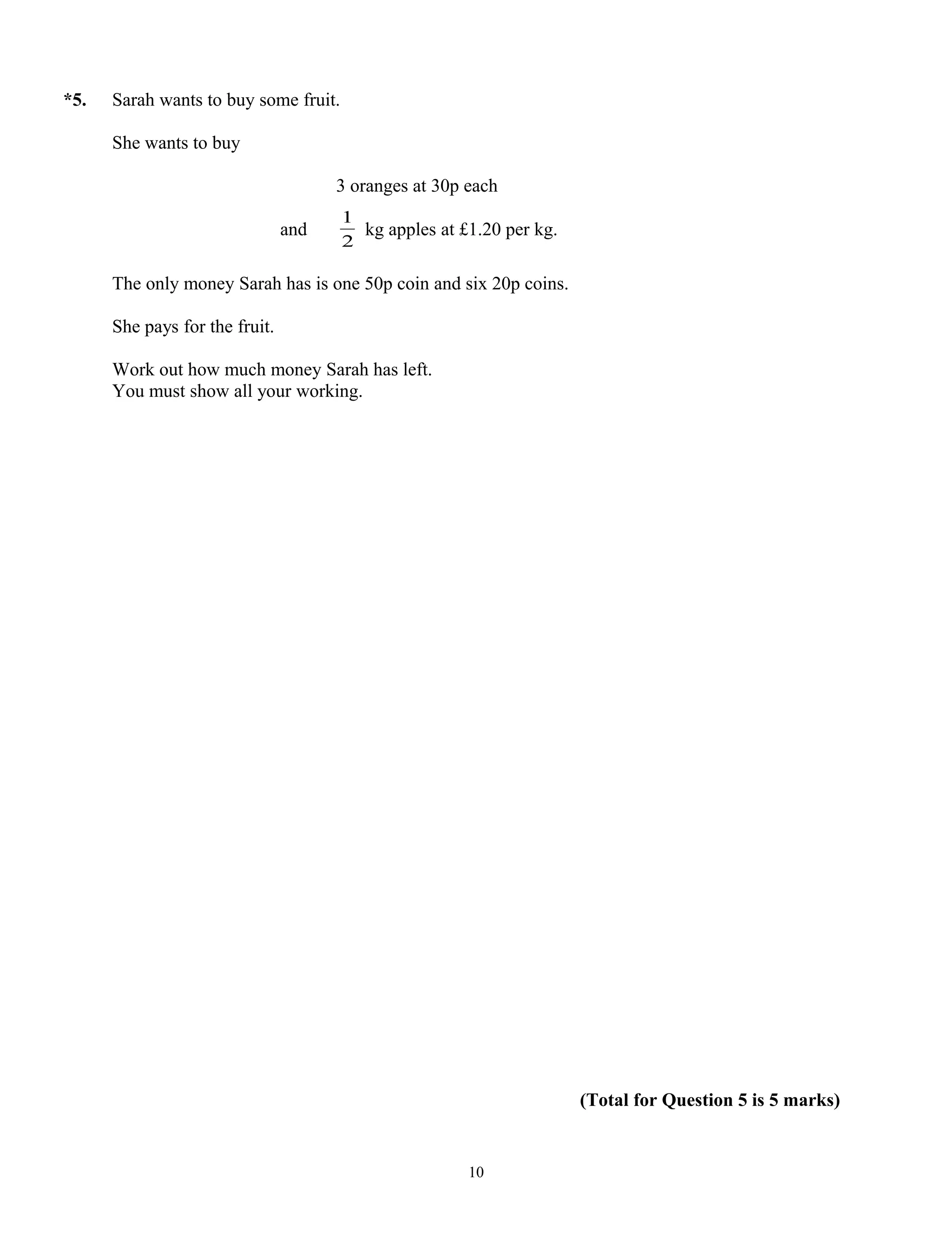 *5. Sarah wants to buy some fruit.
She wants to buy
3 oranges at 30p each
and
2
1
kg apples at £1.20 per kg.
The only money Sarah has is one 50p coin and six 20p coins.
She pays for the fruit.
Work out how much money Sarah has left.
You must show all your working.
(Total for Question 5 is 5 marks)
10
 