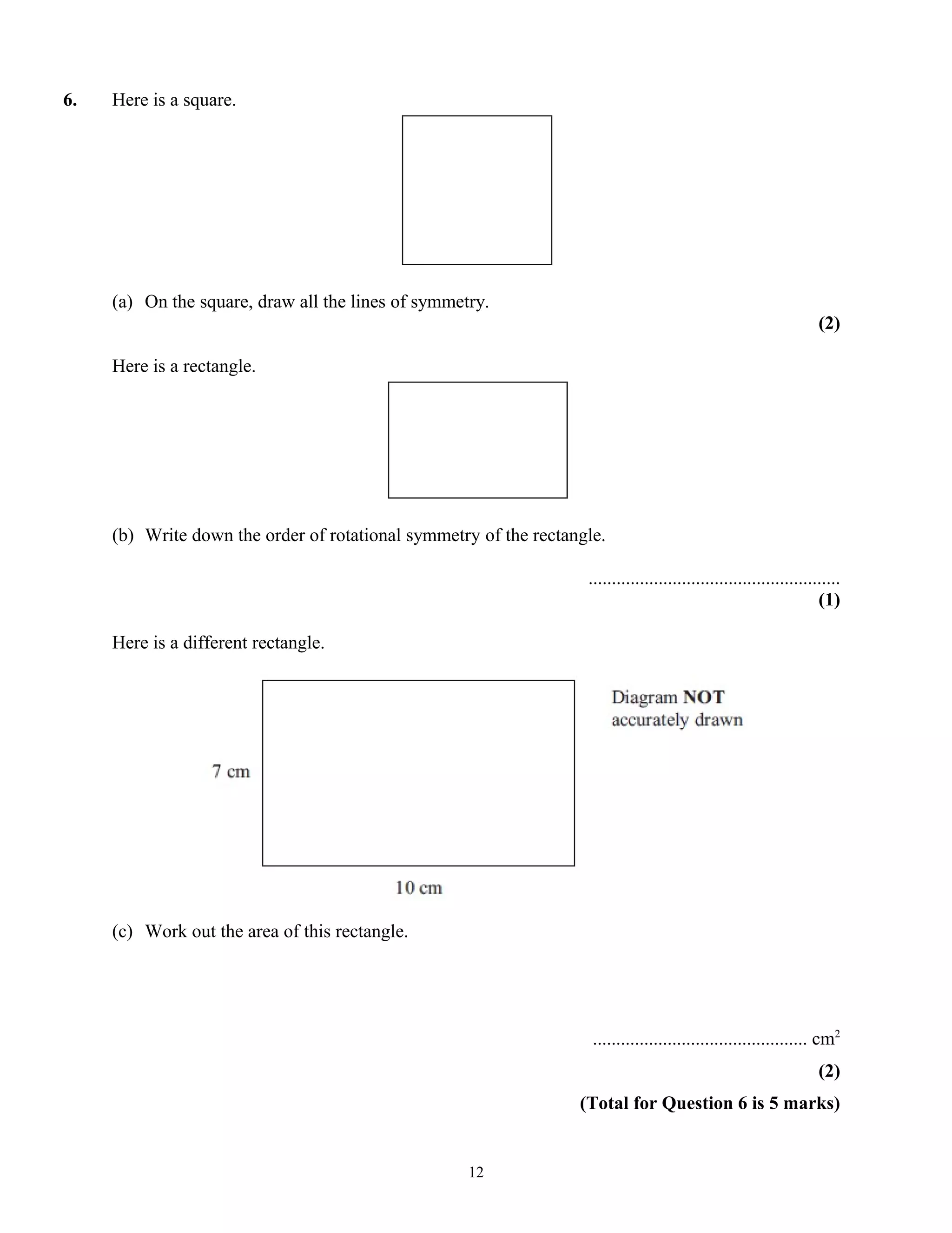6. Here is a square.
(a) On the square, draw all the lines of symmetry.
(2)
Here is a rectangle.
(b) Write down the order of rotational symmetry of the rectangle.
......................................................
(1)
Here is a different rectangle.
(c) Work out the area of this rectangle.
.............................................. cm2
(2)
(Total for Question 6 is 5 marks)
12
 