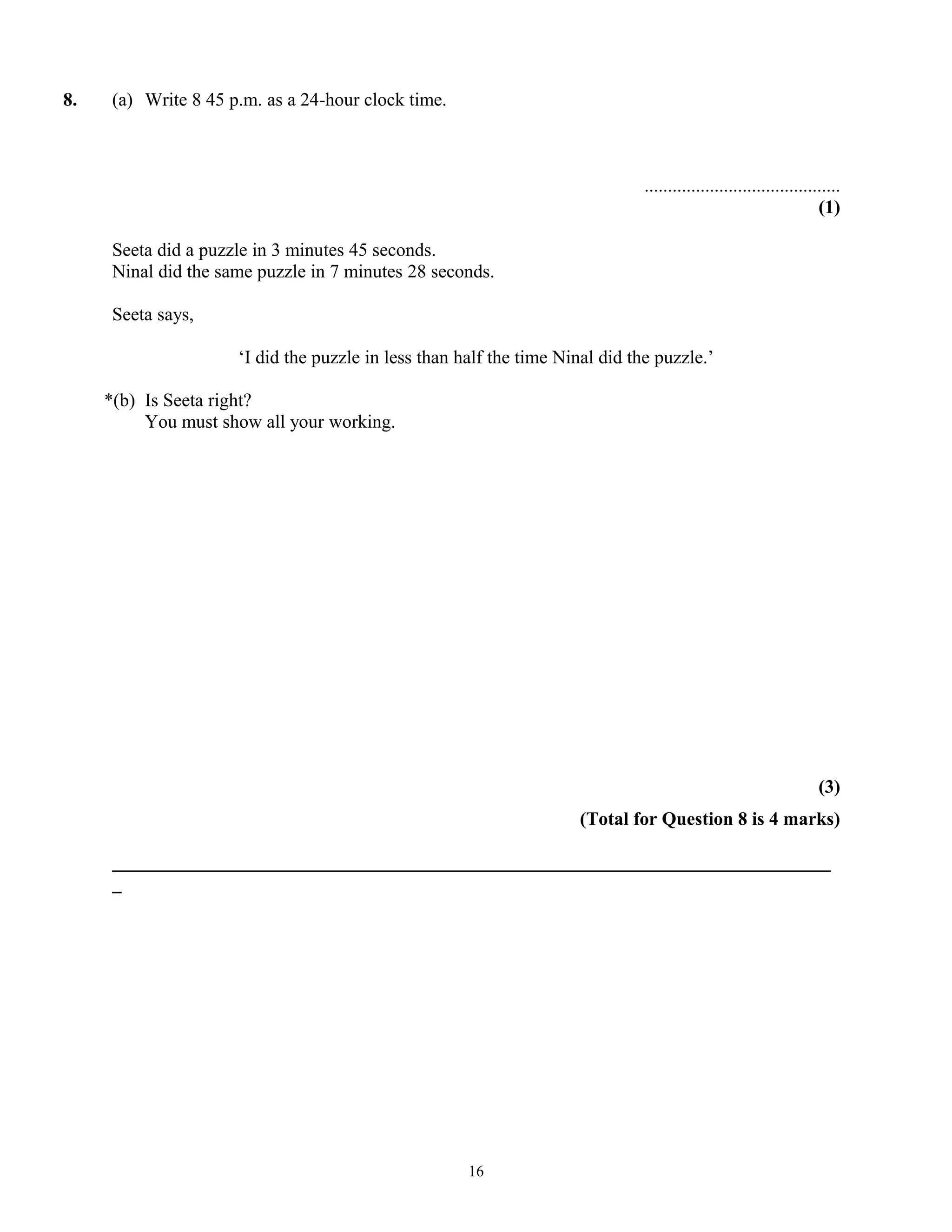 8. (a) Write 8 45 p.m. as a 24-hour clock time.
..........................................
(1)
Seeta did a puzzle in 3 minutes 45 seconds.
Ninal did the same puzzle in 7 minutes 28 seconds.
Seeta says,
‘I did the puzzle in less than half the time Ninal did the puzzle.’
*(b) Is Seeta right?
You must show all your working.
(3)
(Total for Question 8 is 4 marks)
_____________________________________________________________________________
_
16
 