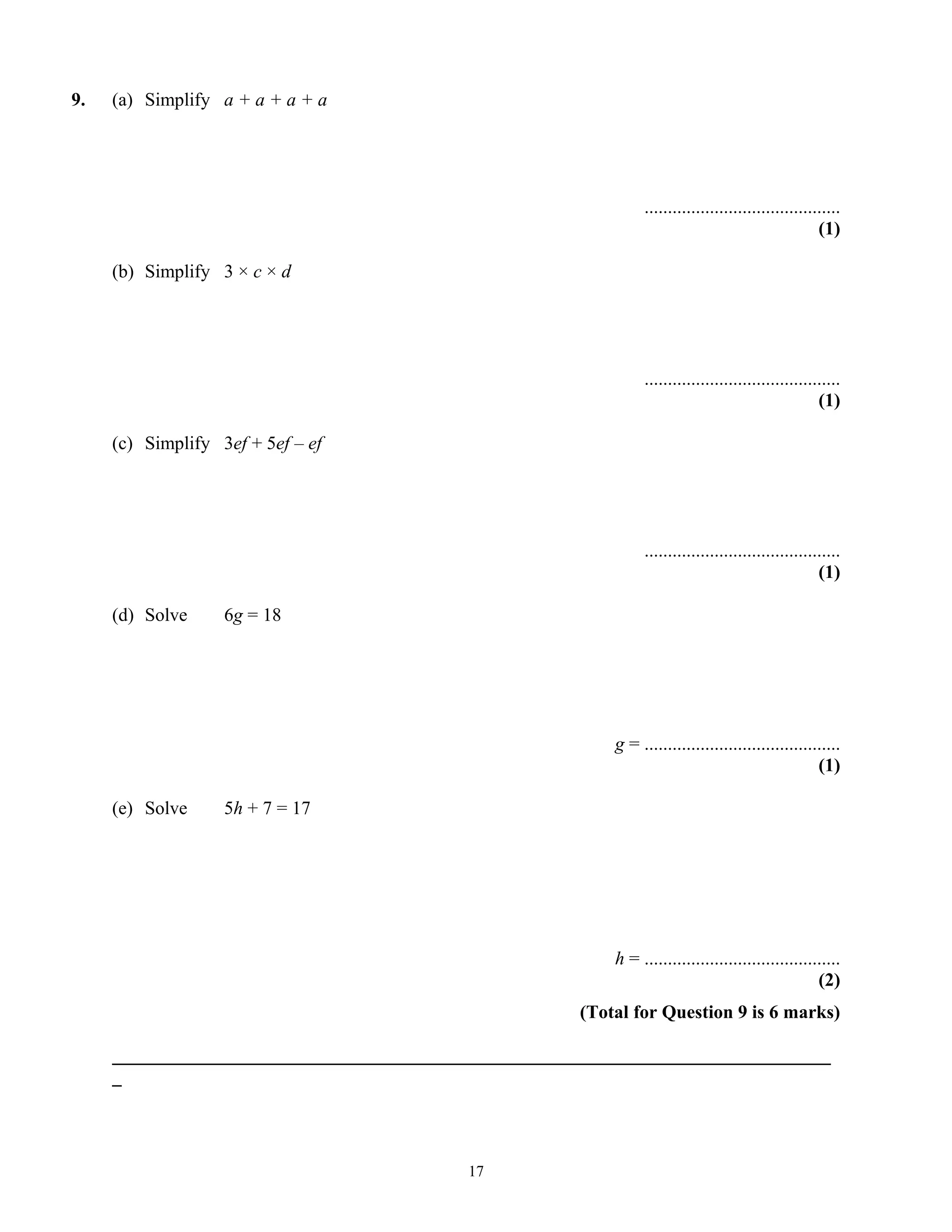 9. (a) Simplify a + a + a + a
..........................................
(1)
(b) Simplify 3 × c × d
..........................................
(1)
(c) Simplify 3ef + 5ef – ef
..........................................
(1)
(d) Solve 6g = 18
g = ..........................................
(1)
(e) Solve 5h + 7 = 17
h = ..........................................
(2)
(Total for Question 9 is 6 marks)
_____________________________________________________________________________
_
17
 