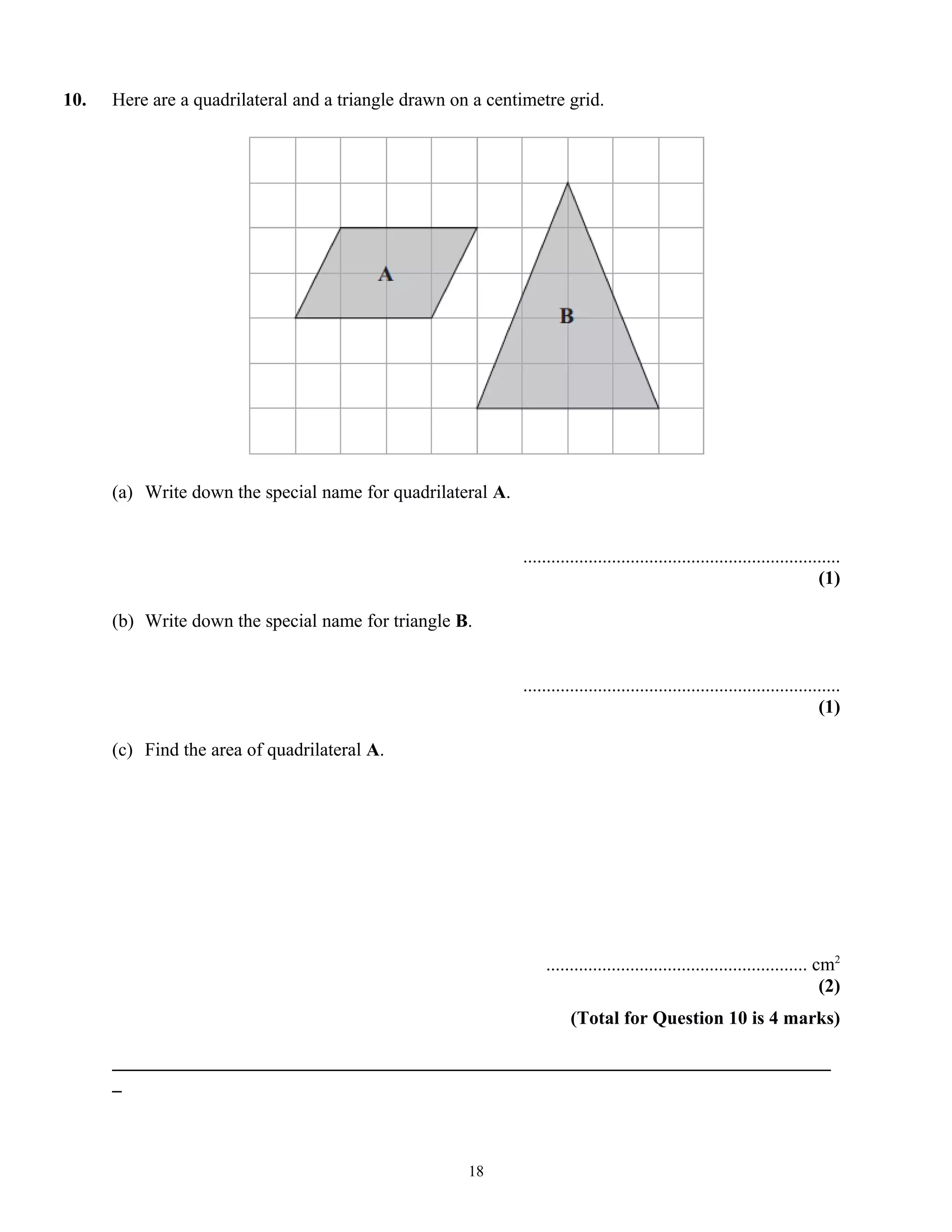 10. Here are a quadrilateral and a triangle drawn on a centimetre grid.
(a) Write down the special name for quadrilateral A.
....................................................................
(1)
(b) Write down the special name for triangle B.
....................................................................
(1)
(c) Find the area of quadrilateral A.
........................................................ cm2
(2)
(Total for Question 10 is 4 marks)
_____________________________________________________________________________
_
18
 