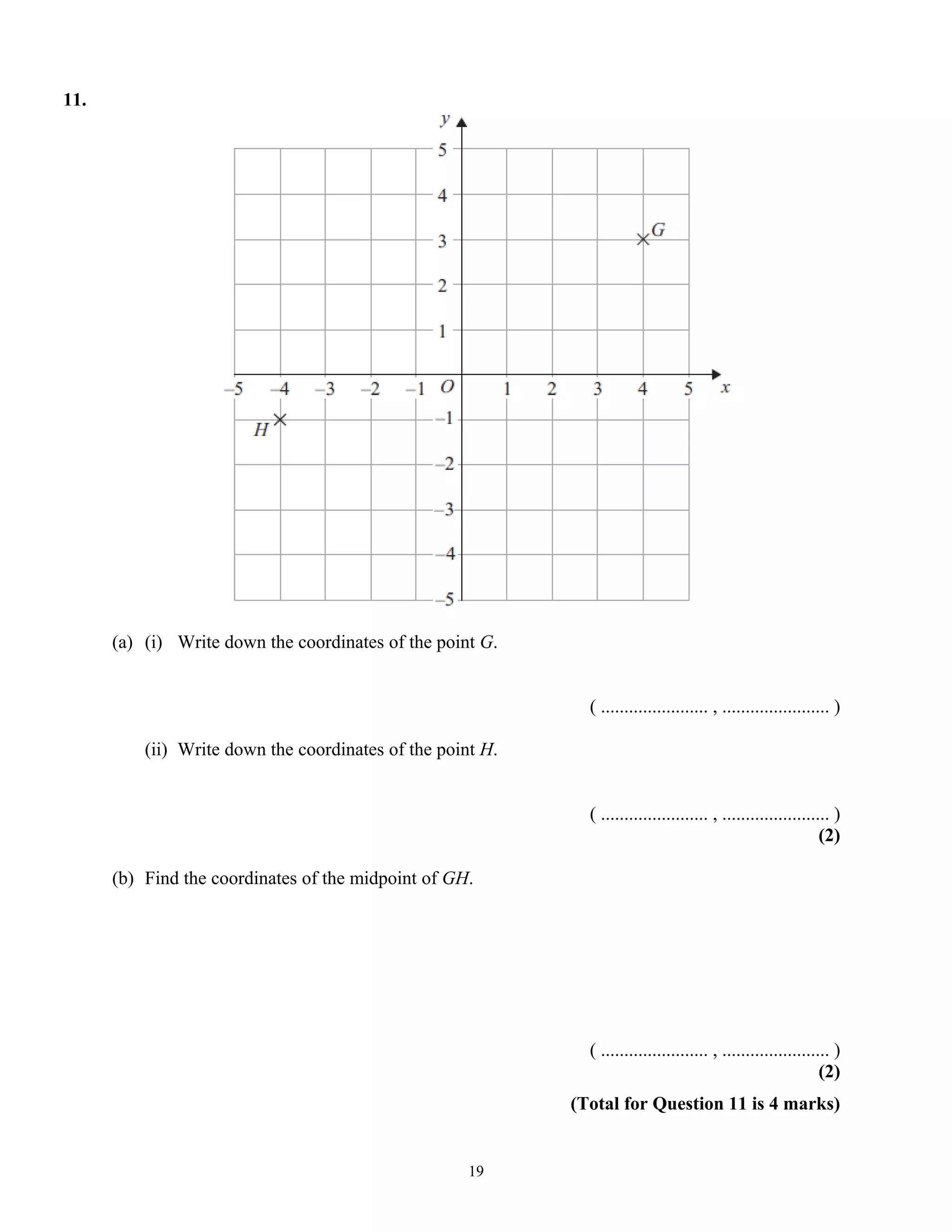 11.
(a) (i) Write down the coordinates of the point G.
( ....................... , ....................... )
(ii) Write down the coordinates of the point H.
( ....................... , ....................... )
(2)
(b) Find the coordinates of the midpoint of GH.
( ....................... , ....................... )
(2)
(Total for Question 11 is 4 marks)
19
 