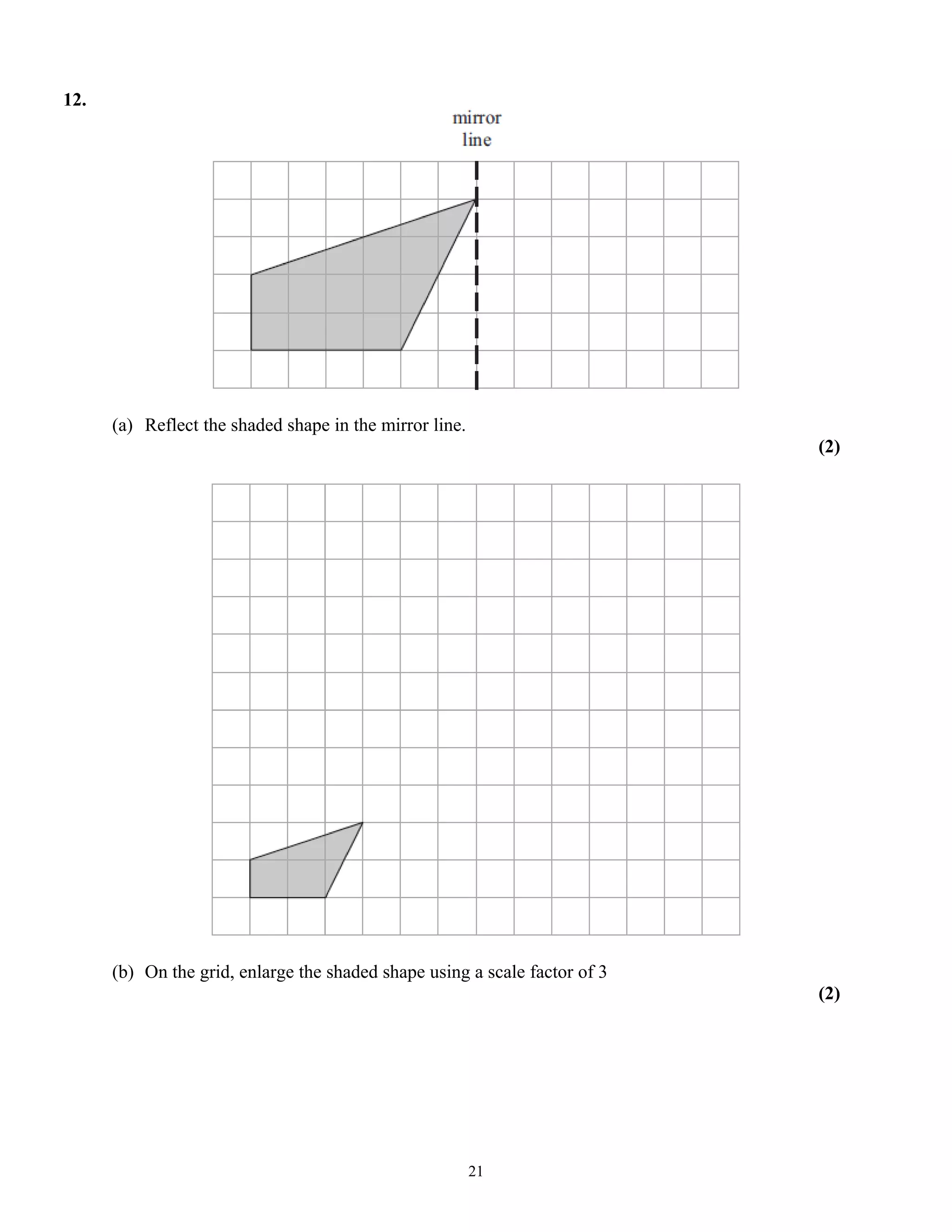 12.
(a) Reflect the shaded shape in the mirror line.
(2)
(b) On the grid, enlarge the shaded shape using a scale factor of 3
(2)
21
 