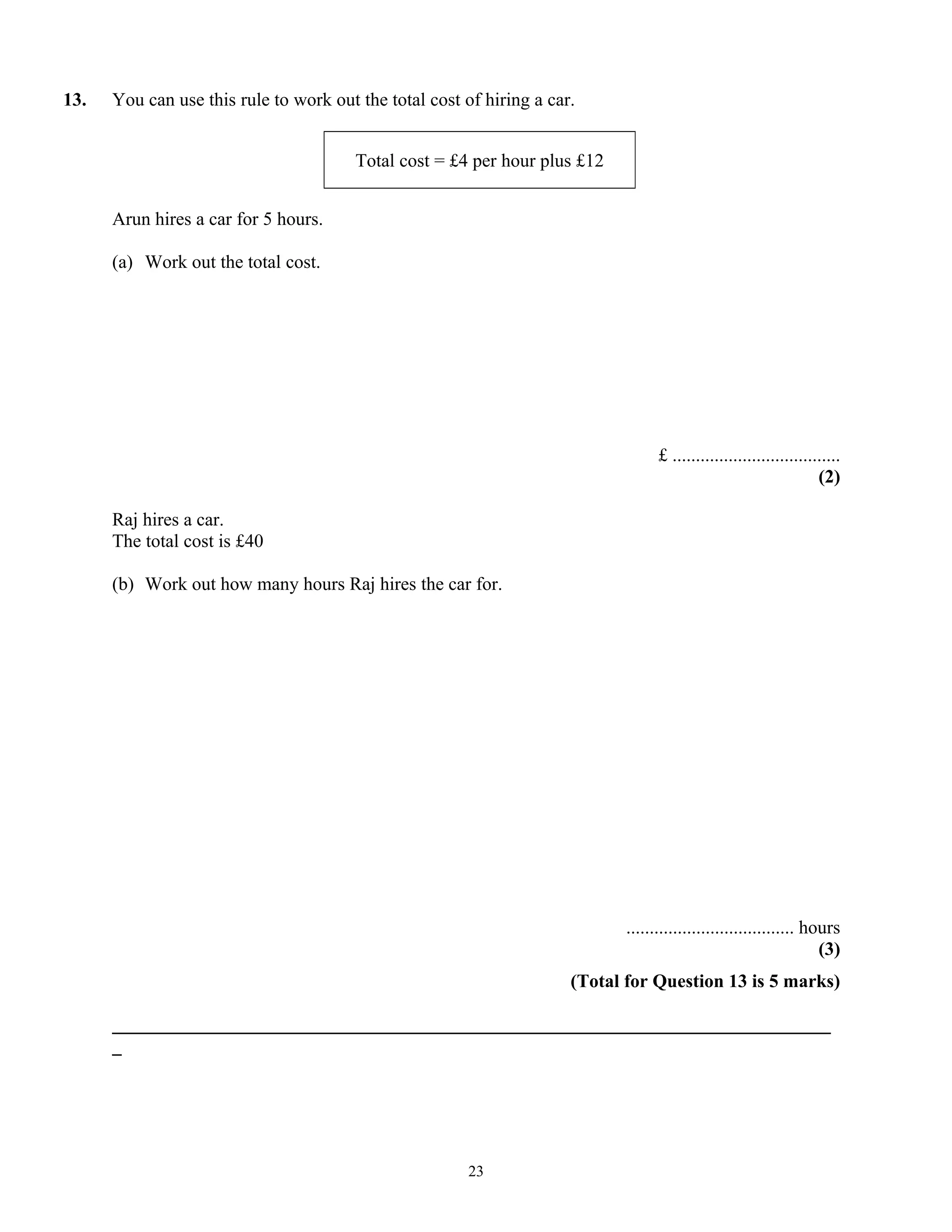 13. You can use this rule to work out the total cost of hiring a car.
Total cost = £4 per hour plus £12
Arun hires a car for 5 hours.
(a) Work out the total cost.
£ ....................................
(2)
Raj hires a car.
The total cost is £40
(b) Work out how many hours Raj hires the car for.
.................................... hours
(3)
(Total for Question 13 is 5 marks)
_____________________________________________________________________________
_
23
 