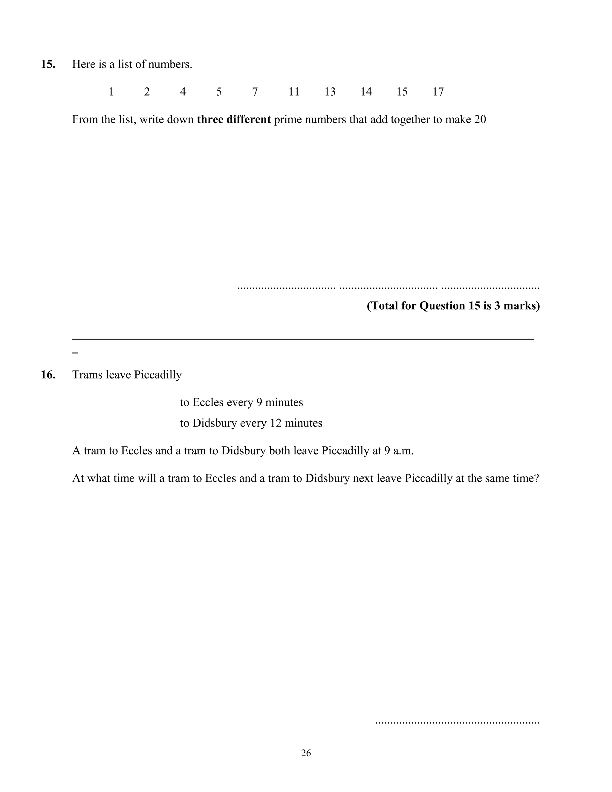 15. Here is a list of numbers.
1 2 4 5 7 11 13 14 15 17
From the list, write down three different prime numbers that add together to make 20
................................. ................................. .................................
(Total for Question 15 is 3 marks)
_____________________________________________________________________________
_
16. Trams leave Piccadilly
to Eccles every 9 minutes
to Didsbury every 12 minutes
A tram to Eccles and a tram to Didsbury both leave Piccadilly at 9 a.m.
At what time will a tram to Eccles and a tram to Didsbury next leave Piccadilly at the same time?
.......................................................
26
 