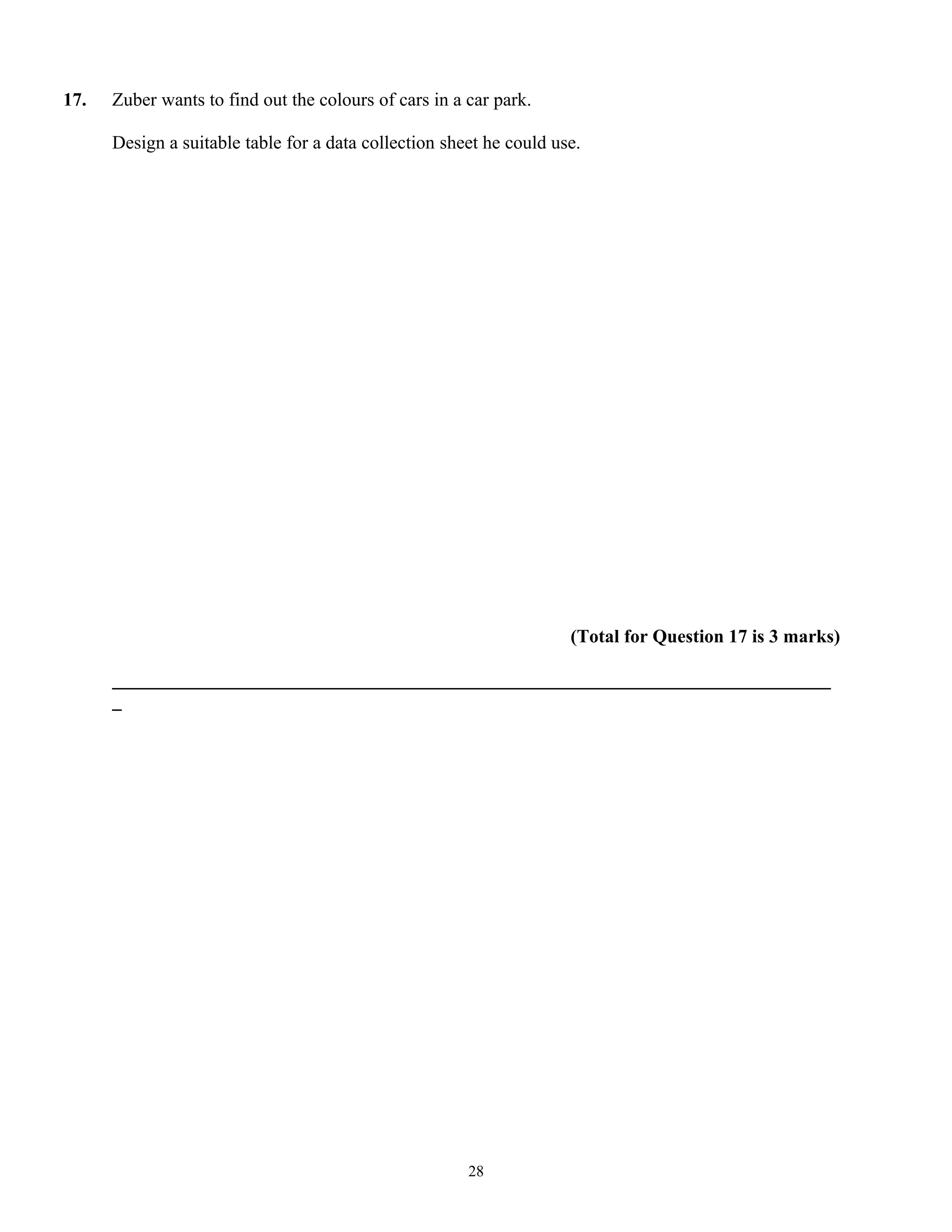 17. Zuber wants to find out the colours of cars in a car park.
Design a suitable table for a data collection sheet he could use.
(Total for Question 17 is 3 marks)
_____________________________________________________________________________
_
28
 