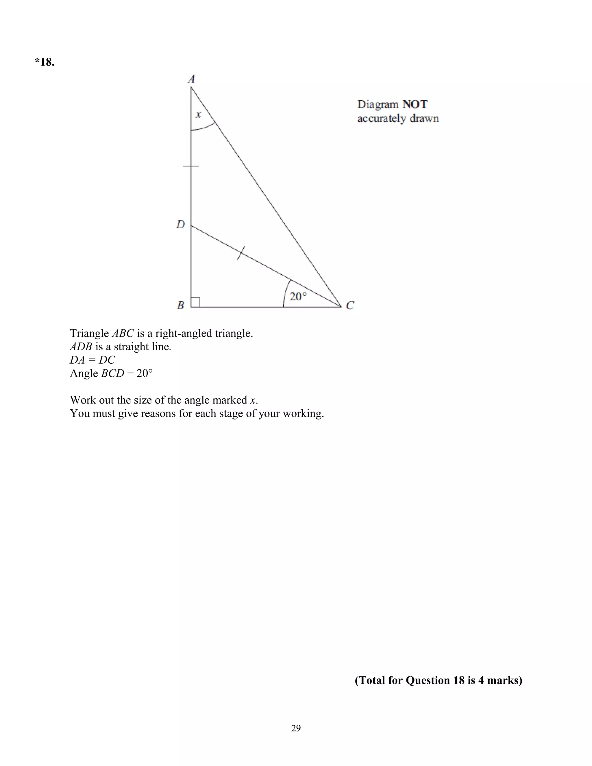 *18.
Triangle ABC is a right-angled triangle.
ADB is a straight line.
DA = DC
Angle BCD = 20°
Work out the size of the angle marked x.
You must give reasons for each stage of your working.
(Total for Question 18 is 4 marks)
29
 