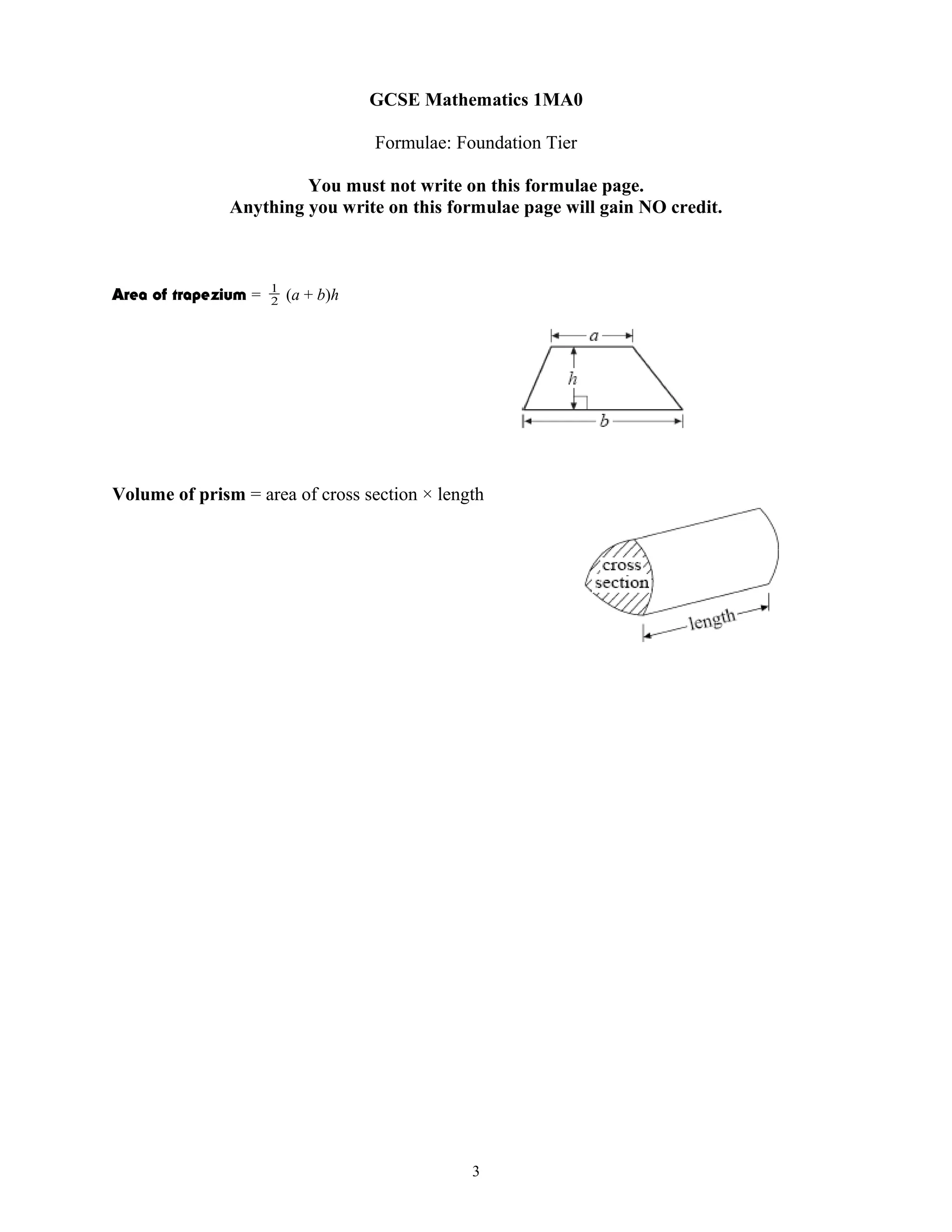 GCSE Mathematics 1MA0
Formulae: Foundation Tier
You must not write on this formulae page.
Anything you write on this formulae page will gain NO credit.
Area of trapezium = 2
1
(a + b)h
Volume of prism = area of cross section × length
3
 