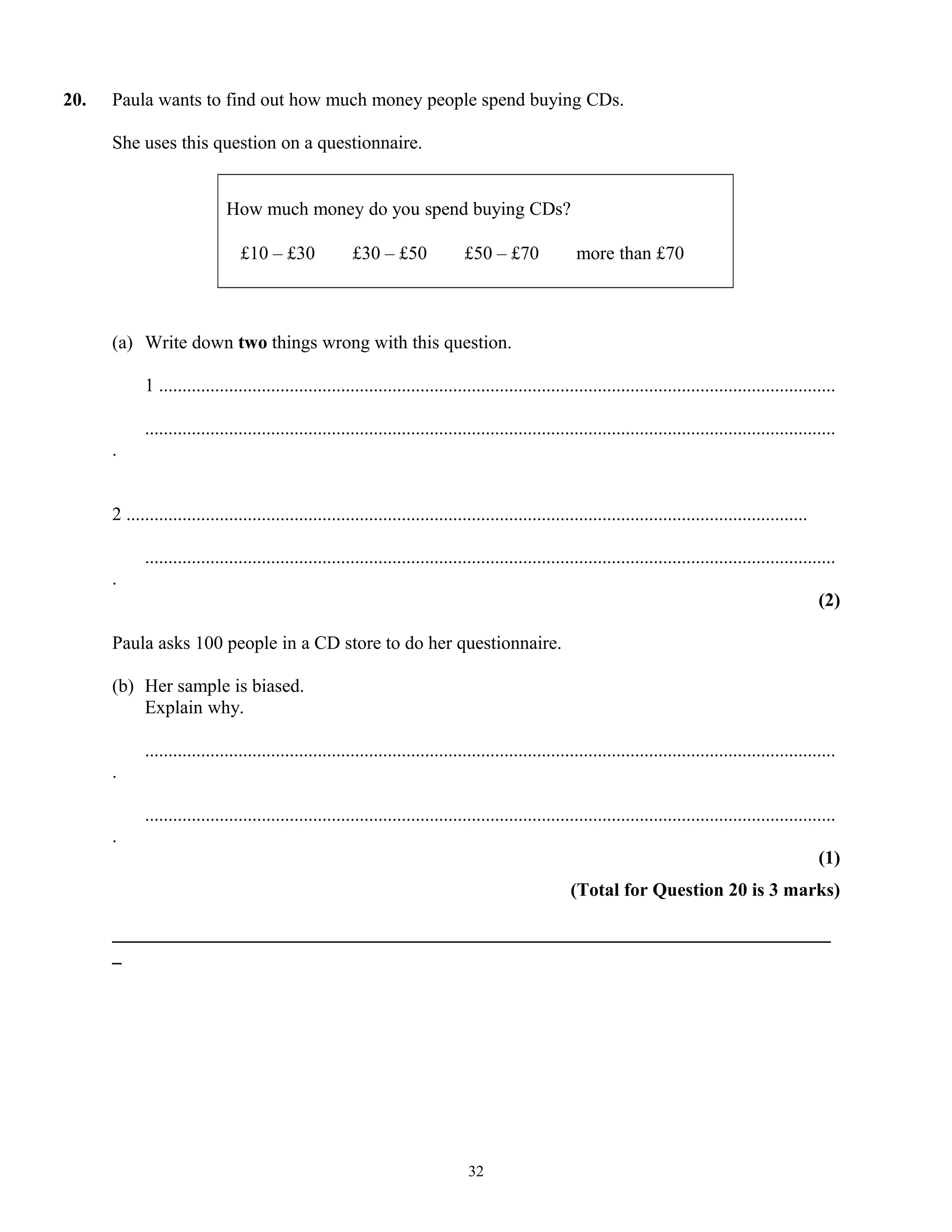 20. Paula wants to find out how much money people spend buying CDs.
She uses this question on a questionnaire.
How much money do you spend buying CDs?
£10 – £30 £30 – £50 £50 – £70 more than £70
(a) Write down two things wrong with this question.
1 .................................................................................................................................................
....................................................................................................................................................
.
2 ..................................................................................................................................................
....................................................................................................................................................
.
(2)
Paula asks 100 people in a CD store to do her questionnaire.
(b) Her sample is biased.
Explain why.
....................................................................................................................................................
.
....................................................................................................................................................
.
(1)
(Total for Question 20 is 3 marks)
_____________________________________________________________________________
_
32
 