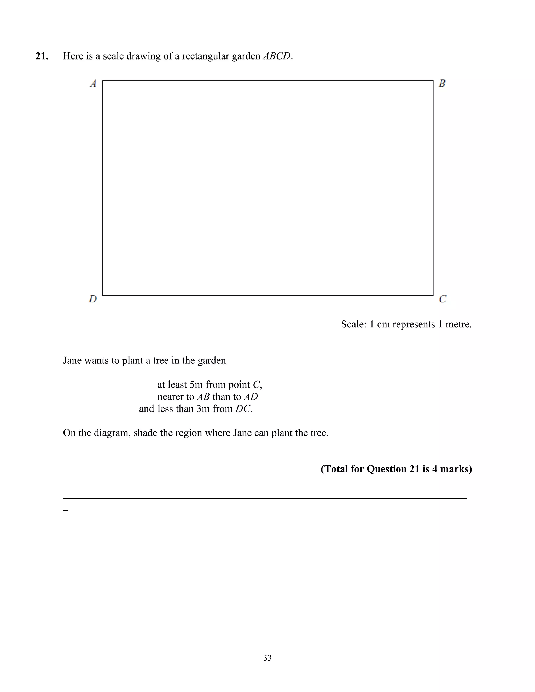 21. Here is a scale drawing of a rectangular garden ABCD.
Scale: 1 cm represents 1 metre.
Jane wants to plant a tree in the garden
at least 5m from point C,
nearer to AB than to AD
and less than 3m from DC.
On the diagram, shade the region where Jane can plant the tree.
(Total for Question 21 is 4 marks)
_____________________________________________________________________________
_
33
 