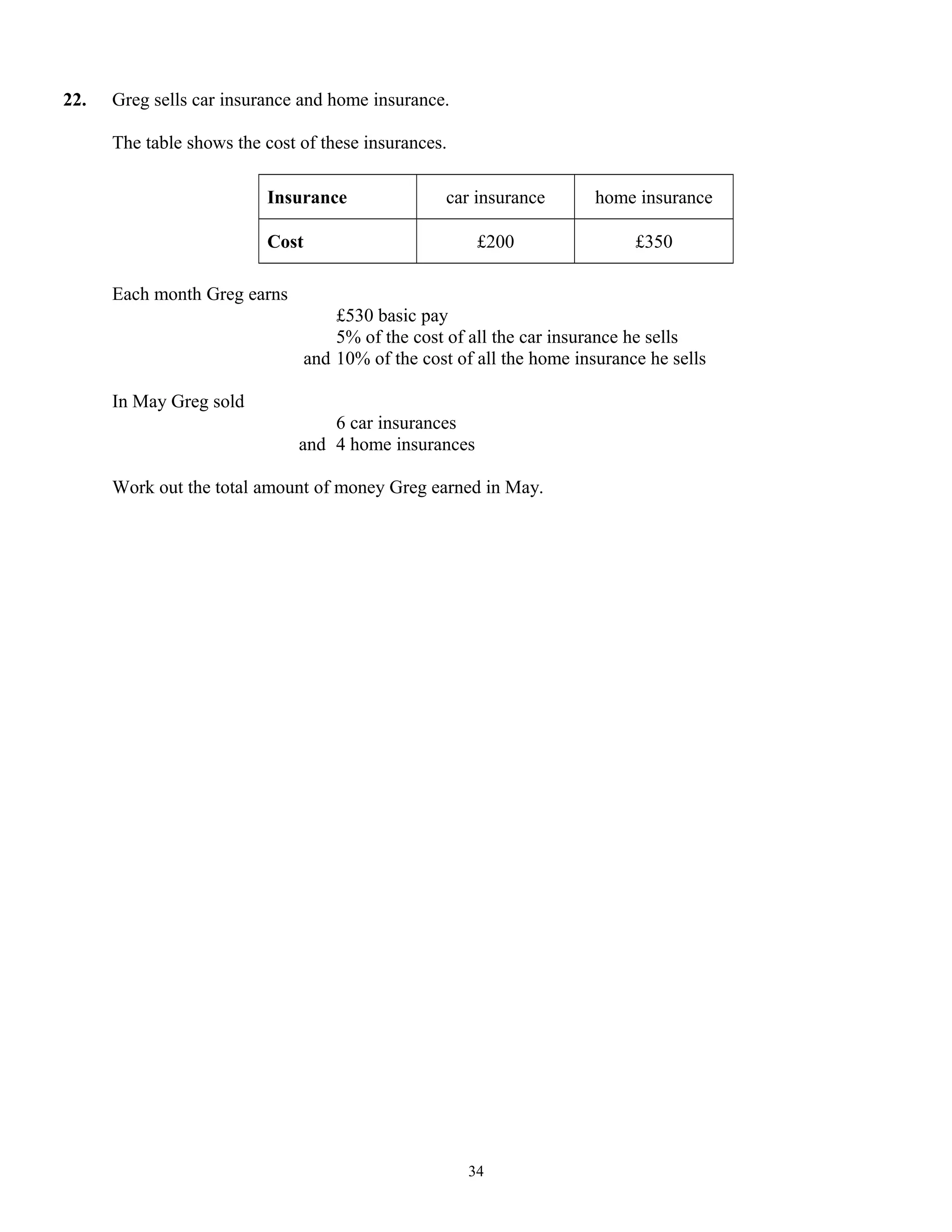 22. Greg sells car insurance and home insurance.
The table shows the cost of these insurances.
Insurance car insurance home insurance
Cost £200 £350
Each month Greg earns
£530 basic pay
5% of the cost of all the car insurance he sells
and 10% of the cost of all the home insurance he sells
In May Greg sold
6 car insurances
and 4 home insurances
Work out the total amount of money Greg earned in May.
34
 