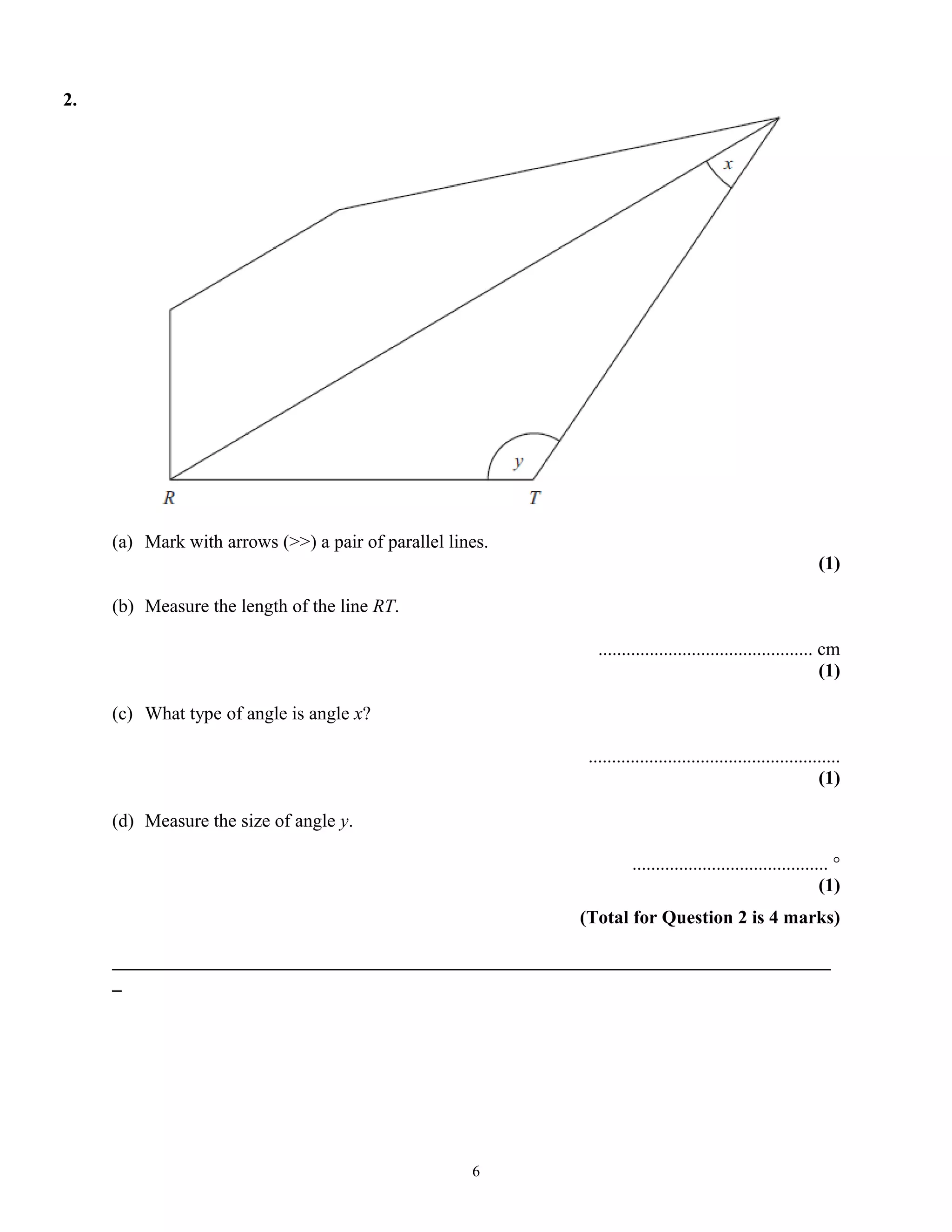 2.
(a) Mark with arrows (>>) a pair of parallel lines.
(1)
(b) Measure the length of the line RT.
.............................................. cm
(1)
(c) What type of angle is angle x?
......................................................
(1)
(d) Measure the size of angle y.
.......................................... °
(1)
(Total for Question 2 is 4 marks)
_____________________________________________________________________________
_
6
 