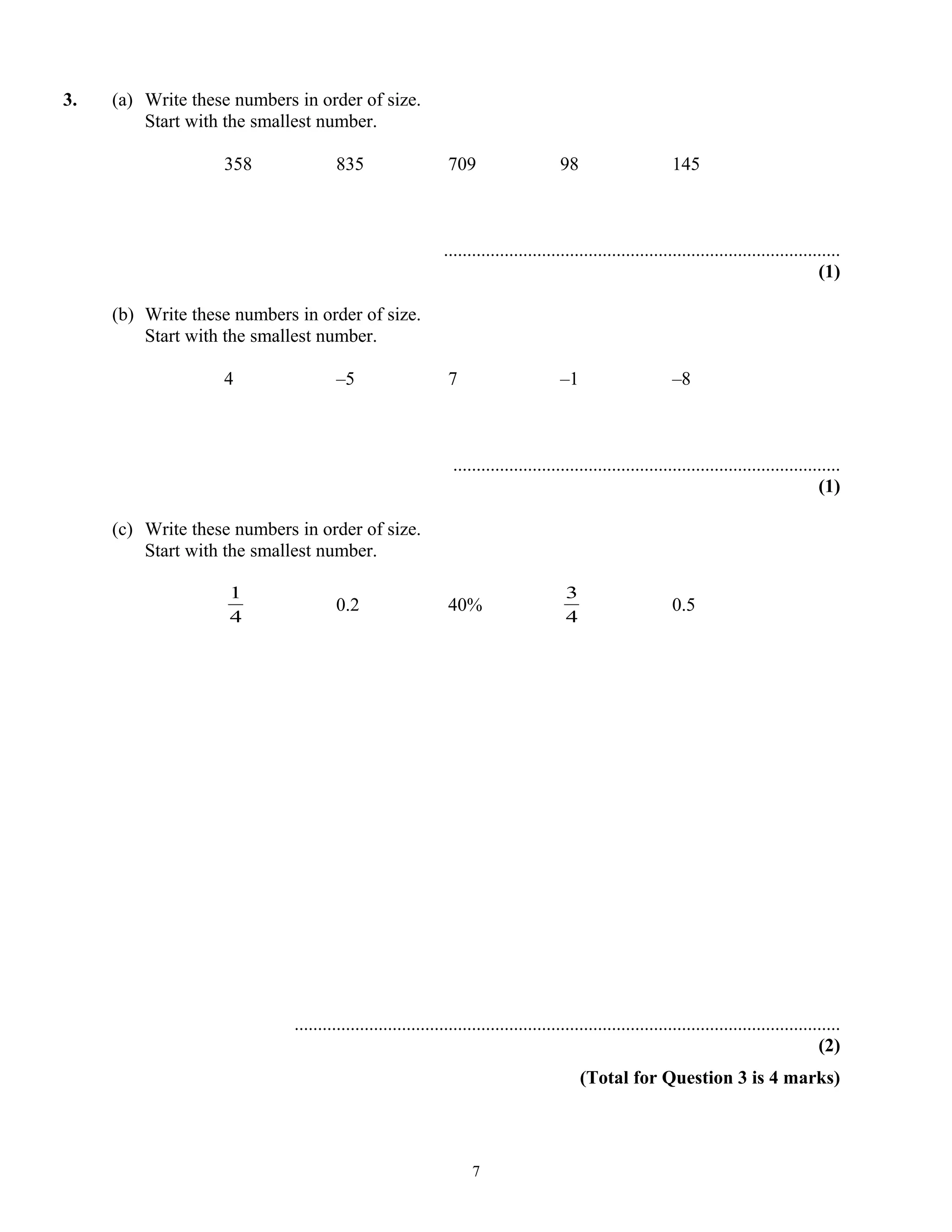 3. (a) Write these numbers in order of size.
Start with the smallest number.
358 835 709 98 145
.....................................................................................
(1)
(b) Write these numbers in order of size.
Start with the smallest number.
4 –5 7 –1 –8
...................................................................................
(1)
(c) Write these numbers in order of size.
Start with the smallest number.
4
1
0.2 40%
4
3
0.5
.....................................................................................................................
(2)
(Total for Question 3 is 4 marks)
7
 
