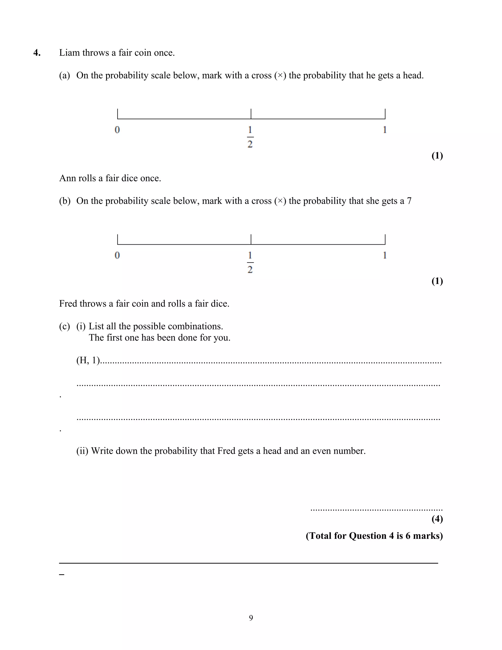 4. Liam throws a fair coin once.
(a) On the probability scale below, mark with a cross (×) the probability that he gets a head.
(1)
Ann rolls a fair dice once.
(b) On the probability scale below, mark with a cross (×) the probability that she gets a 7
(1)
Fred throws a fair coin and rolls a fair dice.
(c) (i) List all the possible combinations.
The first one has been done for you.
(H, 1)...........................................................................................................................................
....................................................................................................................................................
.
....................................................................................................................................................
.
(ii) Write down the probability that Fred gets a head and an even number.
......................................................
(4)
(Total for Question 4 is 6 marks)
_____________________________________________________________________________
_
9
 
