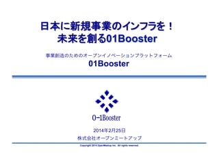 日本に新規事業のインフラを！
未来を創る01Booster	
事業創造のためのオープンイノベーションプラットフォーム

01Booster

2014年2月25日
株式会社オープンミートアップ
Copyright 2014 OpenMeetup Inc. All rights reserved.

 