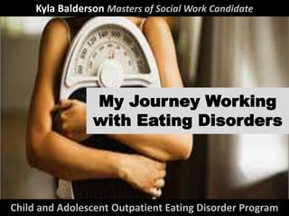 My Journey Working
with Eating Disorders
Child and Adolescent Outpatient Eating Disorder Program
Kyla Balderson Masters of Social Work Candidate
 