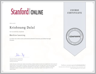 EDUCA
T
ION FOR EVE
R
YONE
CO
U
R
S
E
C E R T I F
I
C
A
TE
COURSE
CERTIFICATE
08/21/2016
Krishnang Dalal
Machine Learning
an online non-credit course authorized by Stanford University and offered through
Coursera
has successfully completed
Associate Professor Andrew Ng
Computer Science Department
Stanford University
SOME ONLINE COURSES MAY DRAW ON MATERIAL FROM COURSES TAUGHT ON-CAMPUS BUT THEY ARE NOT
EQUIVALENT TO ON-CAMPUS COURSES. THIS STATEMENT DOES NOT AFFIRM THAT THIS PARTICIPANT WAS
ENROLLED AS A STUDENT AT STANFORD UNIVERSITY IN ANY WAY. IT DOES NOT CONFER A STANFORD
UNIVERSITY GRADE, COURSE CREDIT OR DEGREE, AND IT DOES NOT VERIFY THE IDENTITY OF THE
PARTICIPANT.
Verify at coursera.org/verify/QJ5B9QQAAR4U
Coursera has confirmed the identity of this individual and
their participation in the course.
 