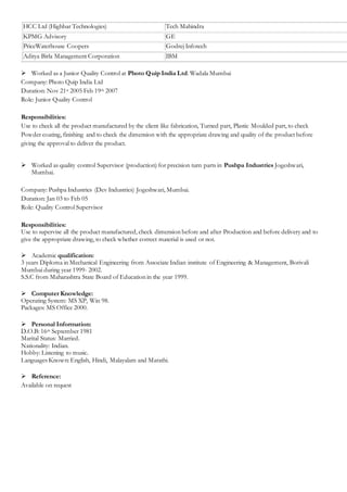 HCC Ltd (Highbar Technologies) Tech Mahindra
KPMG Advisory GE
PriceWaterhouse Coopers Godrej Infotech
Aditya Birla Management Corporation IBM
 Worked as a Junior Quality Control at Photo Quip India Ltd. Wadala Mumbai
Company: Photo Quip India Ltd
Duration: Nov 21st 2005 Feb 19th 2007
Role: Junior Quality Control
Responsibilities:
Use to check all the product manufactured by the client like fabrication, Turned part, Plastic Moulded part, to check
Powder coating, finishing and to check the dimension with the appropriate drawing and quality of the product before
giving the approval to deliver the product.
 Worked as quality control Supervisor (production) for precision turn parts in Pushpa Industries Jogeshwari,
Mumbai.
Company: Pushpa Industries (Dev Industries) Jogeshwari, Mumbai.
Duration: Jan 03 to Feb 05
Role: Quality Control Supervisor
Responsibilities:
Use to supervise all the product manufactured, check dimension before and after Production and before delivery and to
give the appropriate drawing, to check whether correct material is used or not.
 Academic qualification:
3 years Diploma in Mechanical Engineering from Associate Indian institute of Engineering & Management, Borivali
Mumbai during year 1999- 2002.
S.S.C from Maharashtra State Board of Education in the year 1999.
 Computer Knowledge:
Operating System: MS XP, Win 98.
Packages: MS Office 2000.
 Personal Information:
D.O.B: 16th September 1981
Marital Status: Married.
Nationality: Indian.
Hobby: Listening to music.
Languages Known: English, Hindi, Malayalam and Marathi.
 Reference:
Available on request
 