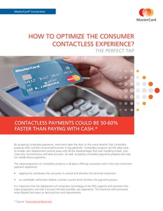 MasterCard®
Contactless
HOW TO OPTIMIZE THE CONSUMER
CONTACTLESS EXPERIENCE?
THE PERFECT TAP
By accepting contactless payments, merchants open the door to the many benefits that contactless
products offer and the incremental business it may generate. Contactless products are the ideal tools
to enable cash displacement and do away with all the disadvantages that cash handling entails: cost,
insecurity, inconvenience and slow business. As well, accepting contactless payments prepares the way
for mobile device payments.
The value proposition of contactless products is all about offering consumers with a fast and convenient
payment experience:
•	 tapping the card leaves the consumer in control and shortens the terminal interaction.
•	 no cardholder verification (below a certain country limit) shortens the payment process.
It is important that the deployment of contactless technology at the POS supports and maintains this
value proposition and that it ensures the best possible user experience. This brochure will summarize
what MasterCard views as best practices and requirements.
* Source: Transnational Bankcard
CONTACTLESS PAYMENTS COULD BE 50-60%
FASTER THAN PAYING WITH CASH.*
 