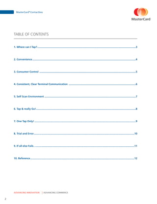 ADVANCING INNOVATION ADVANCING COMMERCE
MasterCard®
Contactless
2
TABLE OF CONTENTS
1. Where can I Tap?������������������������������������������������������������������������������������������������������������������������������������������3
2. Convenience�������������������������������������������������������������������������������������������������������������������������������������������������4
3. Consumer Control ���������������������������������������������������������������������������������������������������������������������������������������5
4. Consistent, Clear Terminal Communication ����������������������������������������������������������������������������������������������6
5. Self Scan Environment ��������������������������������������������������������������������������������������������������������������������������������7
6. Tap  really Go!��������������������������������������������������������������������������������������������������������������������������������������������8
7. One Tap Only!����������������������������������������������������������������������������������������������������������������������������������������������9
8. Trial and Error���������������������������������������������������������������������������������������������������������������������������������������������10
9. If all else Fails….�����������������������������������������������������������������������������������������������������������������������������������������11
10. Reference��������������������������������������������������������������������������������������������������������������������������������������������������12
 