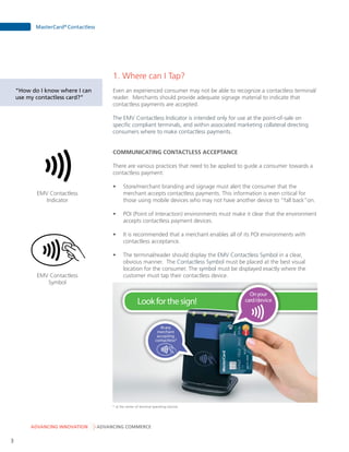 ADVANCING INNOVATION ADVANCING COMMERCE
MasterCard®
Contactless
3
1. Where can I Tap?
Even an experienced consumer may not be able to recognize a contactless terminal/
reader. Merchants should provide adequate signage material to indicate that
contactless payments are accepted.
The EMV Contactless Indicator is intended only for use at the point-of-sale on
specific compliant terminals, and within associated marketing collateral directing
consumers where to make contactless payments.
COMMUNICATING CONTACTLESS ACCEPTANCE
There are various practices that need to be applied to guide a consumer towards a
contactless payment:
•	 Store/merchant branding and signage must alert the consumer that the
merchant accepts contactless payments. This information is even critical for
those using mobile devices who may not have another device to “fall back”on.
•	 POI (Point of Interaction) environments must make it clear that the environment
accepts contactless payment devices.
•	 It is recommended that a merchant enables all of its POI environments with
contactless acceptance.
•	 The terminal/reader should display the EMV Contactless Symbol in a clear,
obvious manner. The Contactless Symbol must be placed at the best visual
location for the consumer. The symbol must be displayed exactly where the
customer must tap their contactless device.
EMV Contactless
Indicator
EMV Contactless
Symbol
“How do I know where I can
use my contactless card?”
Lookforthesign!
Onyour
card/device
Atany
merchant
accepting
contactless*
* at the center of terminal operating volume.
 