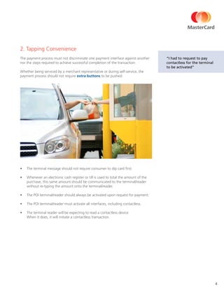 4
2. Tapping Convenience
The payment process must not discriminate one payment interface against another
nor the steps required to achieve successful completion of the transaction.
Whether being serviced by a merchant representative or during self-service, the
payment process should not require extra buttons to be pushed:
•	 The terminal message should not require consumer to dip card first.
•	 Whenever an electronic cash register or till is used to total the amount of the
purchase, this same amount should be communicated to the terminal/reader
without re-typing the amount onto the terminal/reader.
•	 The POI terminal/reader should always be activated upon request for payment.
•	 The POI terminal/reader must activate all interfaces, including contactless.
•	 The terminal reader will be expecting to read a contactless device.
When it does, it will initiate a contactless transaction.
“I had to request to pay
contactless for the terminal
to be activated”
 