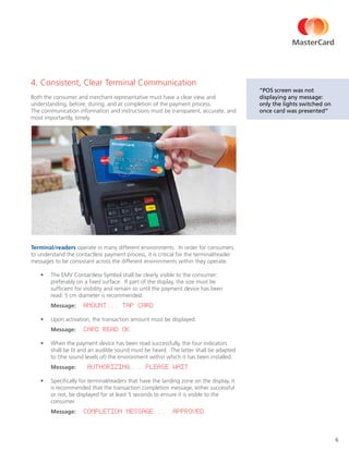 6
4. Consistent, Clear Terminal Communication
Both the consumer and merchant representative must have a clear view and
understanding, before, during, and at completion of the payment process.
The communication information and instructions must be transparent, accurate, and
most importantly, timely.
Terminal/readers operate in many different environments. In order for consumers
to understand the contactless payment process, it is critical for the terminal/reader
messages to be consistant across the different environments within they operate.
•	 The EMV Contactless Symbol shall be clearly visible to the consumer:
preferably on a fixed surface. If part of the display, the size must be
sufficient for visibility and remain so until the payment device has been
read: 5 cm diameter is recommended.
Message: “AMOUNT... TAP CARD”
•	 Upon activation, the transaction amount must be displayed.
Message: “CARD READ OK”
•	 When the payment device has been read successfully, the four indicators
shall be lit and an audible sound must be heard. The latter shall be adapted
to (the sound levels of) the environment within which it has been installed.
Message: “AUTHORIZING....PLEASE WAIT”
•	 Specifically for terminal/readers that have the landing zone on the display, it
is recommended that the transaction completion message, either successful
or not, be displayed for at least 5 seconds to ensure it is visible to the
consumer.
Message: Completion Message... “APPROVED”
“POS screen was not
displaying any message:
only the lights switched on
once card was presented”
 